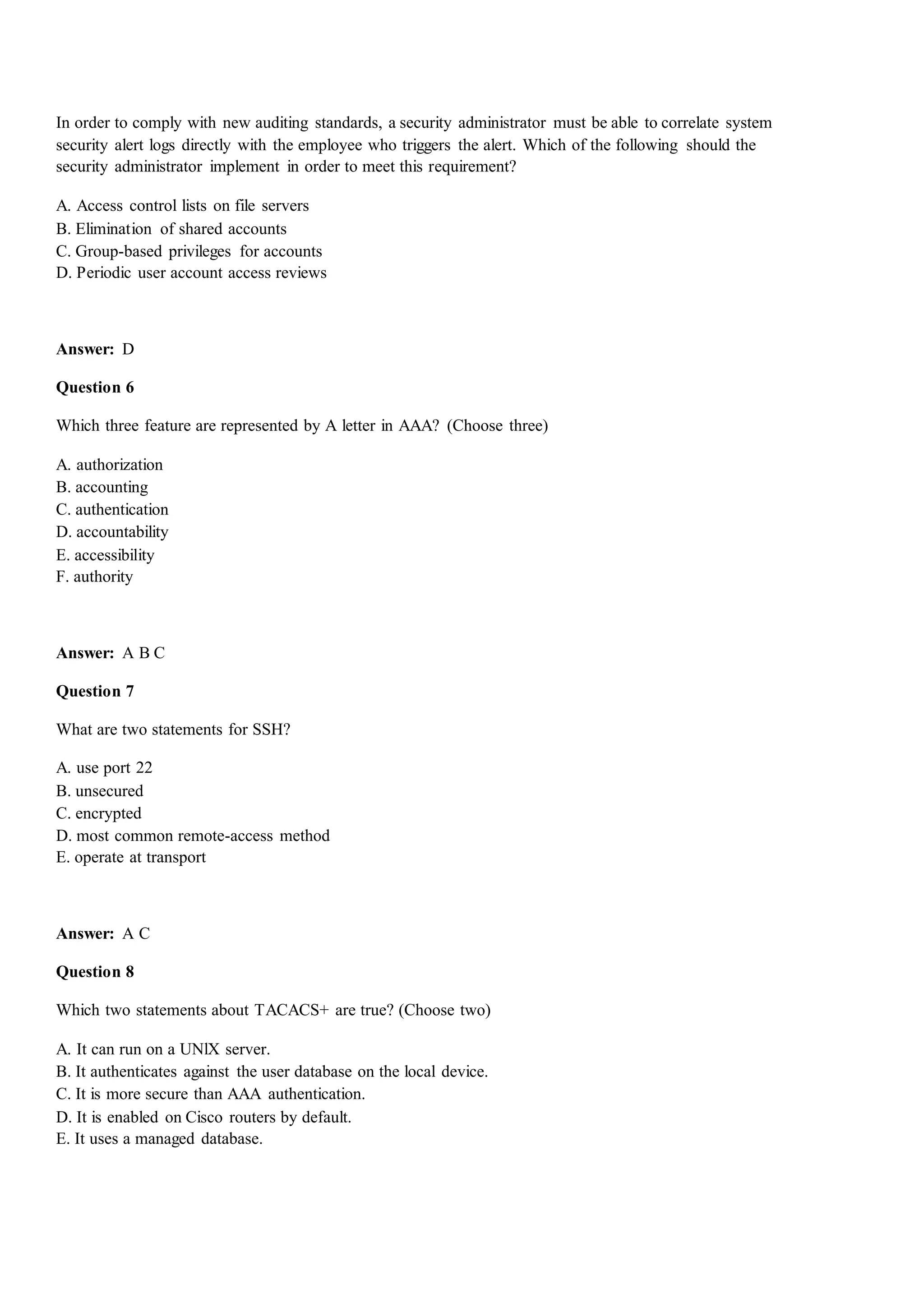 In order to comply with new auditing standards, a security administrator must be able to correlate system
security alert logs directly with the employee who triggers the alert. Which of the following should the
security administrator implement in order to meet this requirement?
A. Access control lists on file servers
B. Elimination of shared accounts
C. Group-based privileges for accounts
D. Periodic user account access reviews
Answer: D
Question 6
Which three feature are represented by A letter in AAA? (Choose three)
A. authorization
B. accounting
C. authentication
D. accountability
E. accessibility
F. authority
Answer: A B C
Question 7
What are two statements for SSH?
A. use port 22
B. unsecured
C. encrypted
D. most common remote-access method
E. operate at transport
Answer: A C
Question 8
Which two statements about TACACS+ are true? (Choose two)
A. It can run on a UNlX server.
B. It authenticates against the user database on the local device.
C. It is more secure than AAA authentication.
D. It is enabled on Cisco routers by default.
E. It uses a managed database.
 