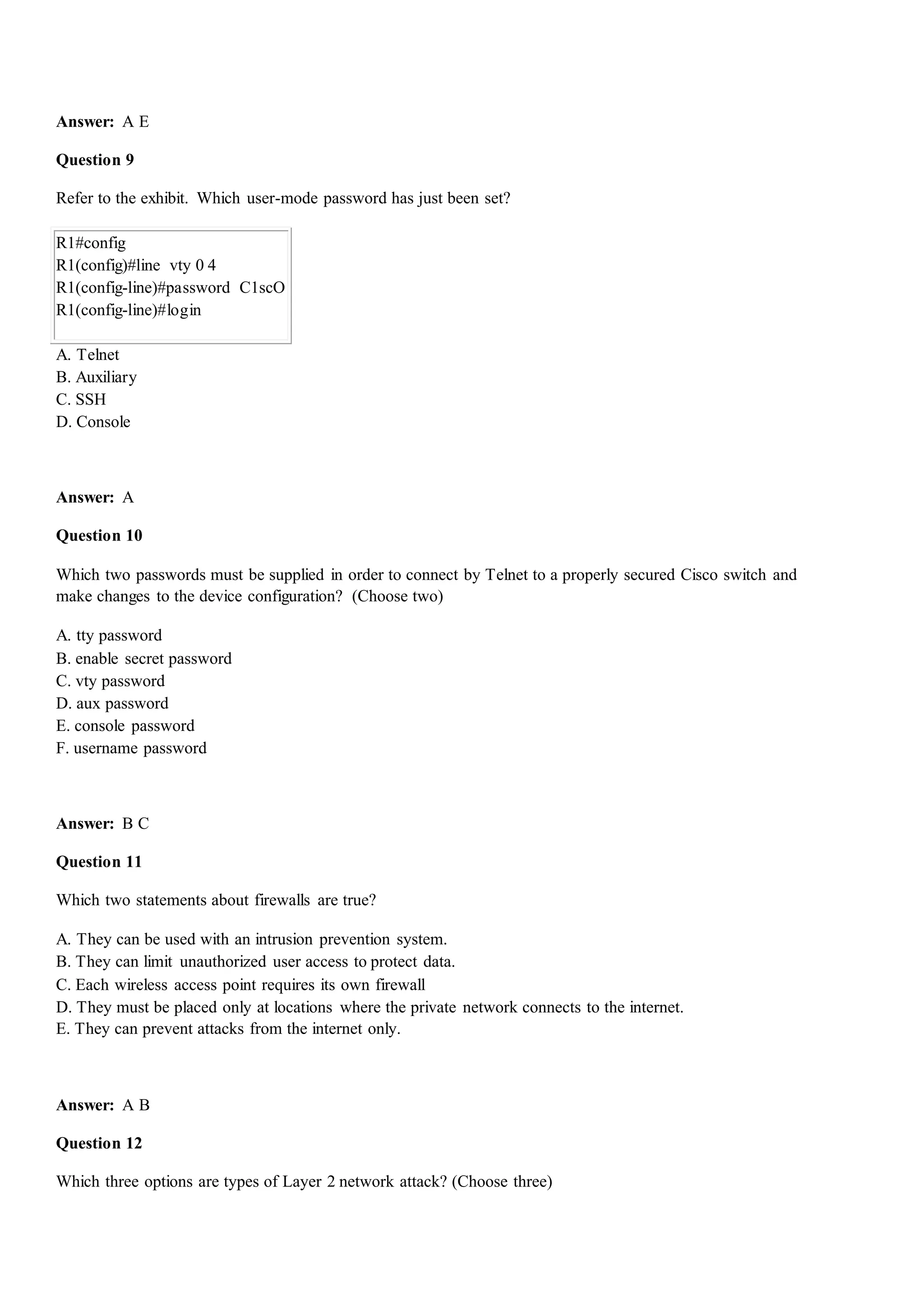 Answer: A E
Question 9
Refer to the exhibit. Which user-mode password has just been set?
R1#config
R1(config)#line vty 0 4
R1(config-line)#password C1scO
R1(config-line)#login
A. Telnet
B. Auxiliary
C. SSH
D. Console
Answer: A
Question 10
Which two passwords must be supplied in order to connect by Telnet to a properly secured Cisco switch and
make changes to the device configuration? (Choose two)
A. tty password
B. enable secret password
C. vty password
D. aux password
E. console password
F. username password
Answer: B C
Question 11
Which two statements about firewalls are true?
A. They can be used with an intrusion prevention system.
B. They can limit unauthorized user access to protect data.
C. Each wireless access point requires its own firewall
D. They must be placed only at locations where the private network connects to the internet.
E. They can prevent attacks from the internet only.
Answer: A B
Question 12
Which three options are types of Layer 2 network attack? (Choose three)
 