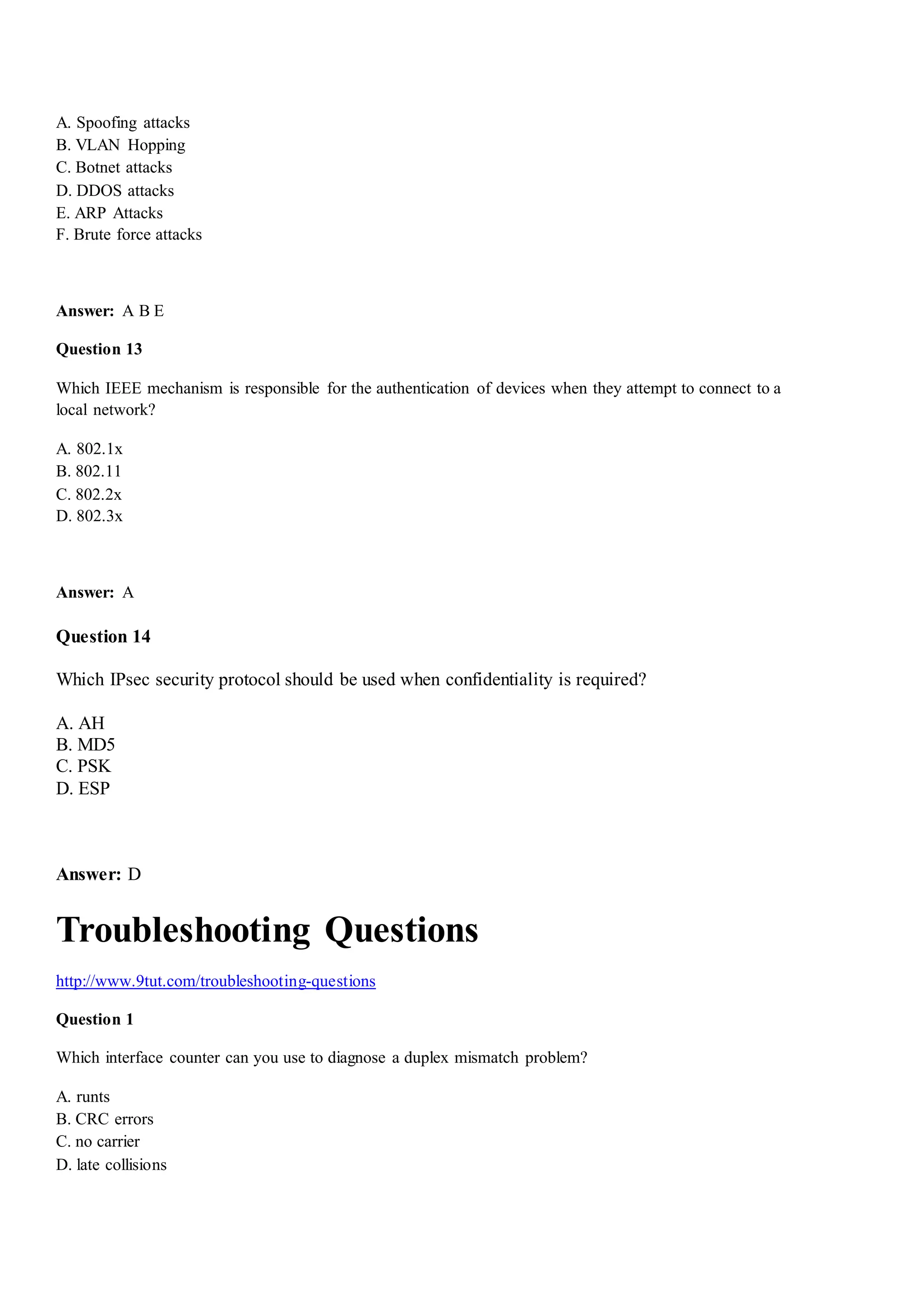 A. Spoofing attacks
B. VLAN Hopping
C. Botnet attacks
D. DDOS attacks
E. ARP Attacks
F. Brute force attacks
Answer: A B E
Question 13
Which IEEE mechanism is responsible for the authentication of devices when they attempt to connect to a
local network?
A. 802.1x
B. 802.11
C. 802.2x
D. 802.3x
Answer: A
Question 14
Which IPsec security protocol should be used when confidentiality is required?
A. AH
B. MD5
C. PSK
D. ESP
Answer: D
Troubleshooting Questions
http://www.9tut.com/troubleshooting-questions
Question 1
Which interface counter can you use to diagnose a duplex mismatch problem?
A. runts
B. CRC errors
C. no carrier
D. late collisions
 