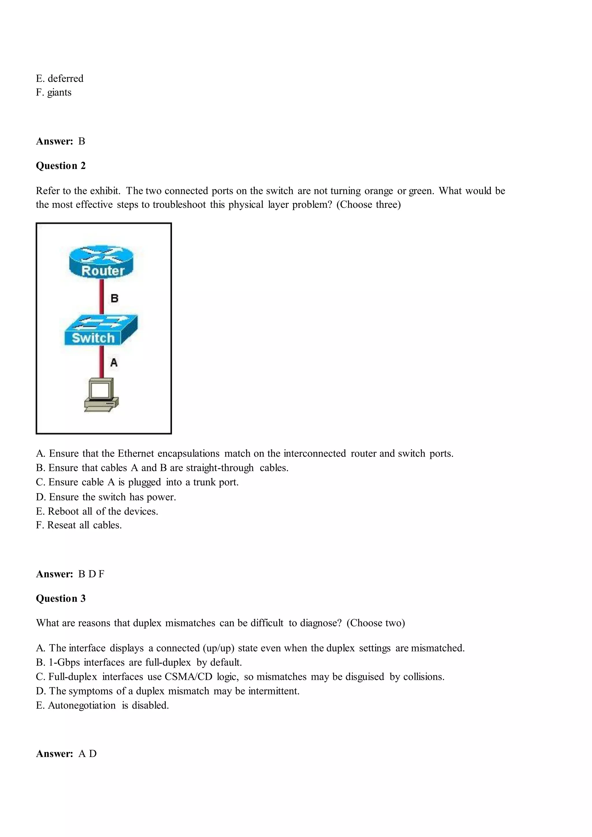 E. deferred
F. giants
Answer: B
Question 2
Refer to the exhibit. The two connected ports on the switch are not turning orange or green. What would be
the most effective steps to troubleshoot this physical layer problem? (Choose three)
A. Ensure that the Ethernet encapsulations match on the interconnected router and switch ports.
B. Ensure that cables A and B are straight-through cables.
C. Ensure cable A is plugged into a trunk port.
D. Ensure the switch has power.
E. Reboot all of the devices.
F. Reseat all cables.
Answer: B D F
Question 3
What are reasons that duplex mismatches can be difficult to diagnose? (Choose two)
A. The interface displays a connected (up/up) state even when the duplex settings are mismatched.
B. 1-Gbps interfaces are full-duplex by default.
C. Full-duplex interfaces use CSMA/CD logic, so mismatches may be disguised by collisions.
D. The symptoms of a duplex mismatch may be intermittent.
E. Autonegotiation is disabled.
Answer: A D
 