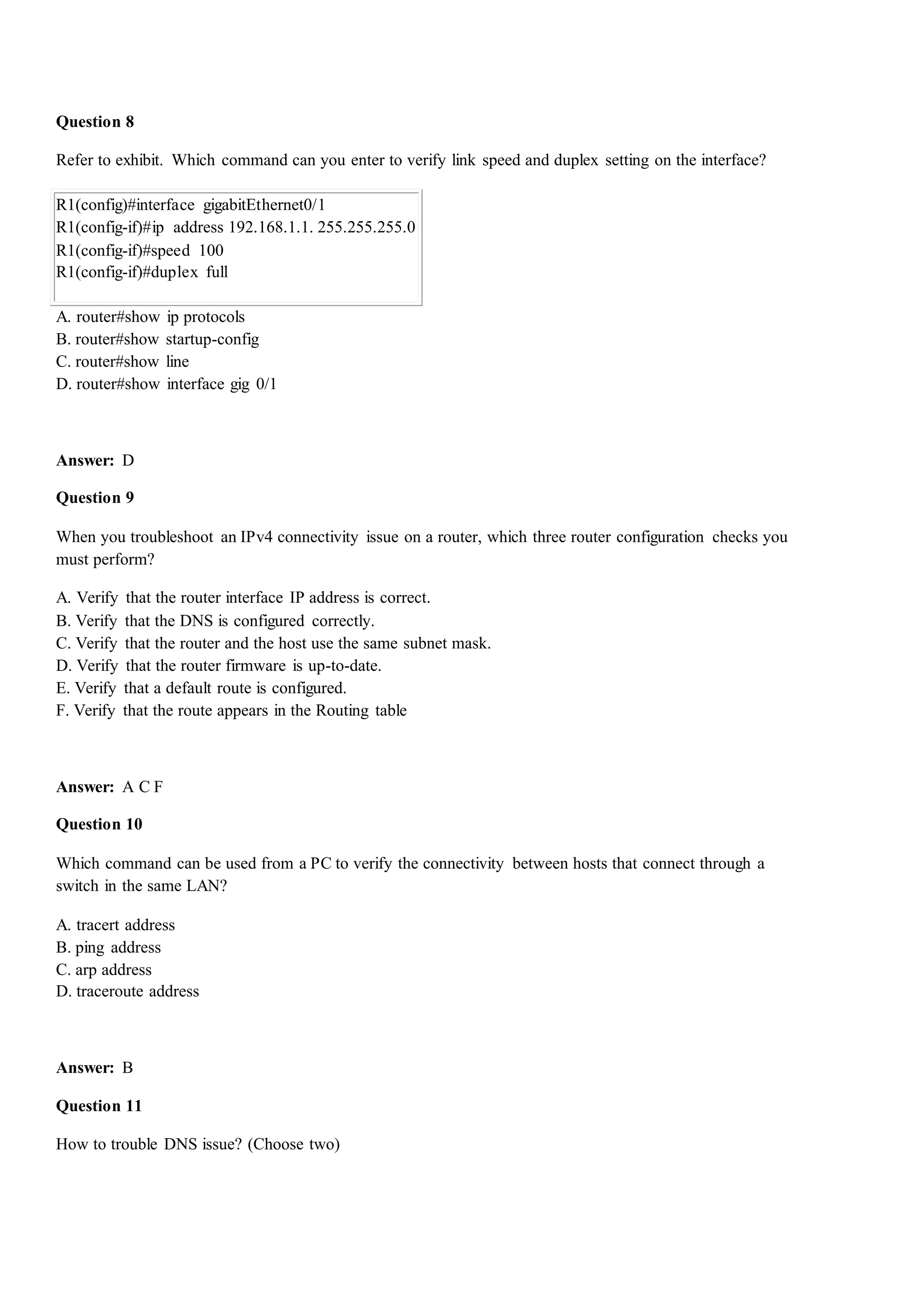 Question 8
Refer to exhibit. Which command can you enter to verify link speed and duplex setting on the interface?
R1(config)#interface gigabitEthernet0/1
R1(config-if)#ip address 192.168.1.1. 255.255.255.0
R1(config-if)#speed 100
R1(config-if)#duplex full
A. router#show ip protocols
B. router#show startup-config
C. router#show line
D. router#show interface gig 0/1
Answer: D
Question 9
When you troubleshoot an IPv4 connectivity issue on a router, which three router configuration checks you
must perform?
A. Verify that the router interface IP address is correct.
B. Verify that the DNS is configured correctly.
C. Verify that the router and the host use the same subnet mask.
D. Verify that the router firmware is up-to-date.
E. Verify that a default route is configured.
F. Verify that the route appears in the Routing table
Answer: A C F
Question 10
Which command can be used from a PC to verify the connectivity between hosts that connect through a
switch in the same LAN?
A. tracert address
B. ping address
C. arp address
D. traceroute address
Answer: B
Question 11
How to trouble DNS issue? (Choose two)
 
