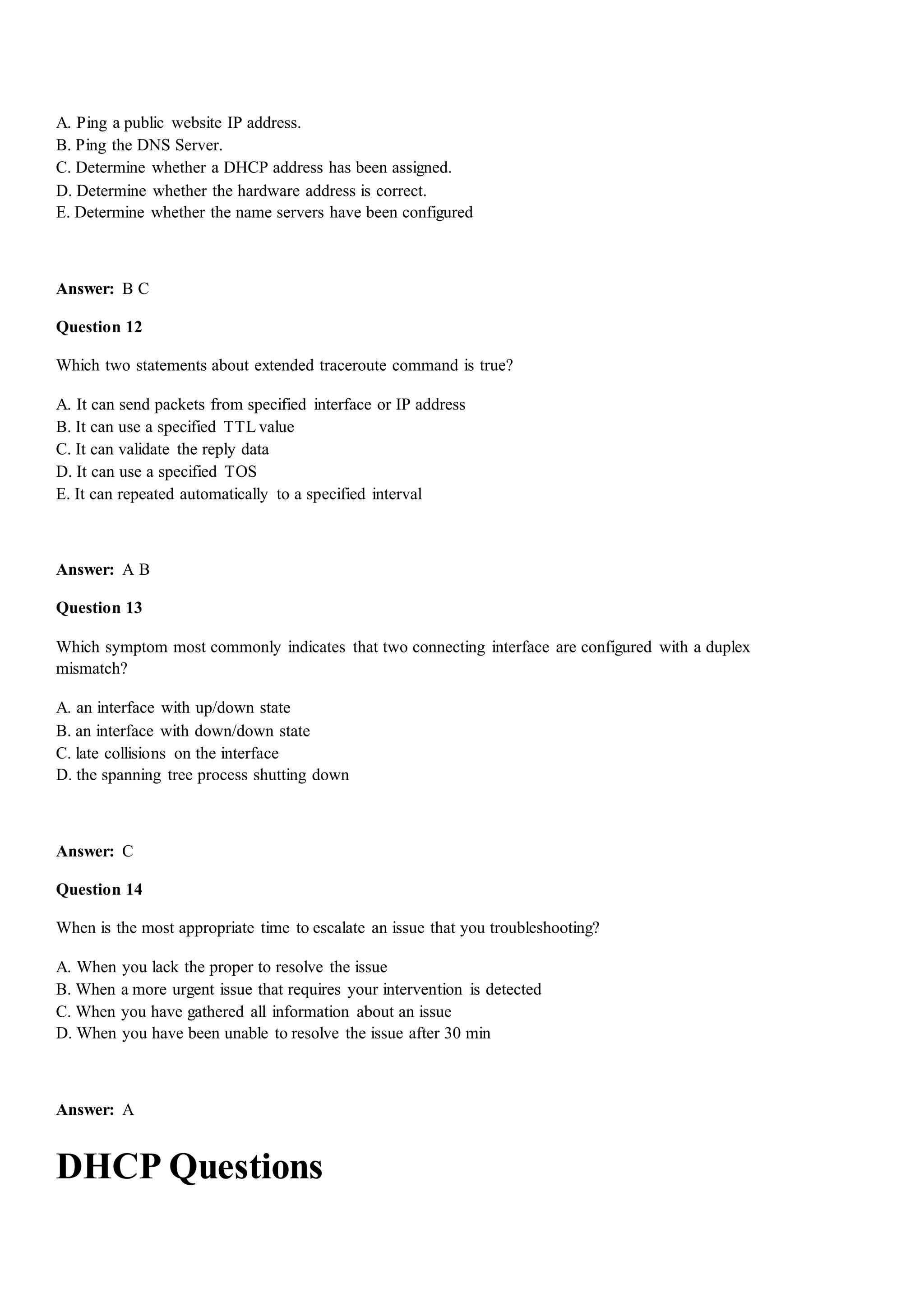 A. Ping a public website IP address.
B. Ping the DNS Server.
C. Determine whether a DHCP address has been assigned.
D. Determine whether the hardware address is correct.
E. Determine whether the name servers have been configured
Answer: B C
Question 12
Which two statements about extended traceroute command is true?
A. It can send packets from specified interface or IP address
B. It can use a specified TTL value
C. It can validate the reply data
D. It can use a specified TOS
E. It can repeated automatically to a specified interval
Answer: A B
Question 13
Which symptom most commonly indicates that two connecting interface are configured with a duplex
mismatch?
A. an interface with up/down state
B. an interface with down/down state
C. late collisions on the interface
D. the spanning tree process shutting down
Answer: C
Question 14
When is the most appropriate time to escalate an issue that you troubleshooting?
A. When you lack the proper to resolve the issue
B. When a more urgent issue that requires your intervention is detected
C. When you have gathered all information about an issue
D. When you have been unable to resolve the issue after 30 min
Answer: A
DHCP Questions
 