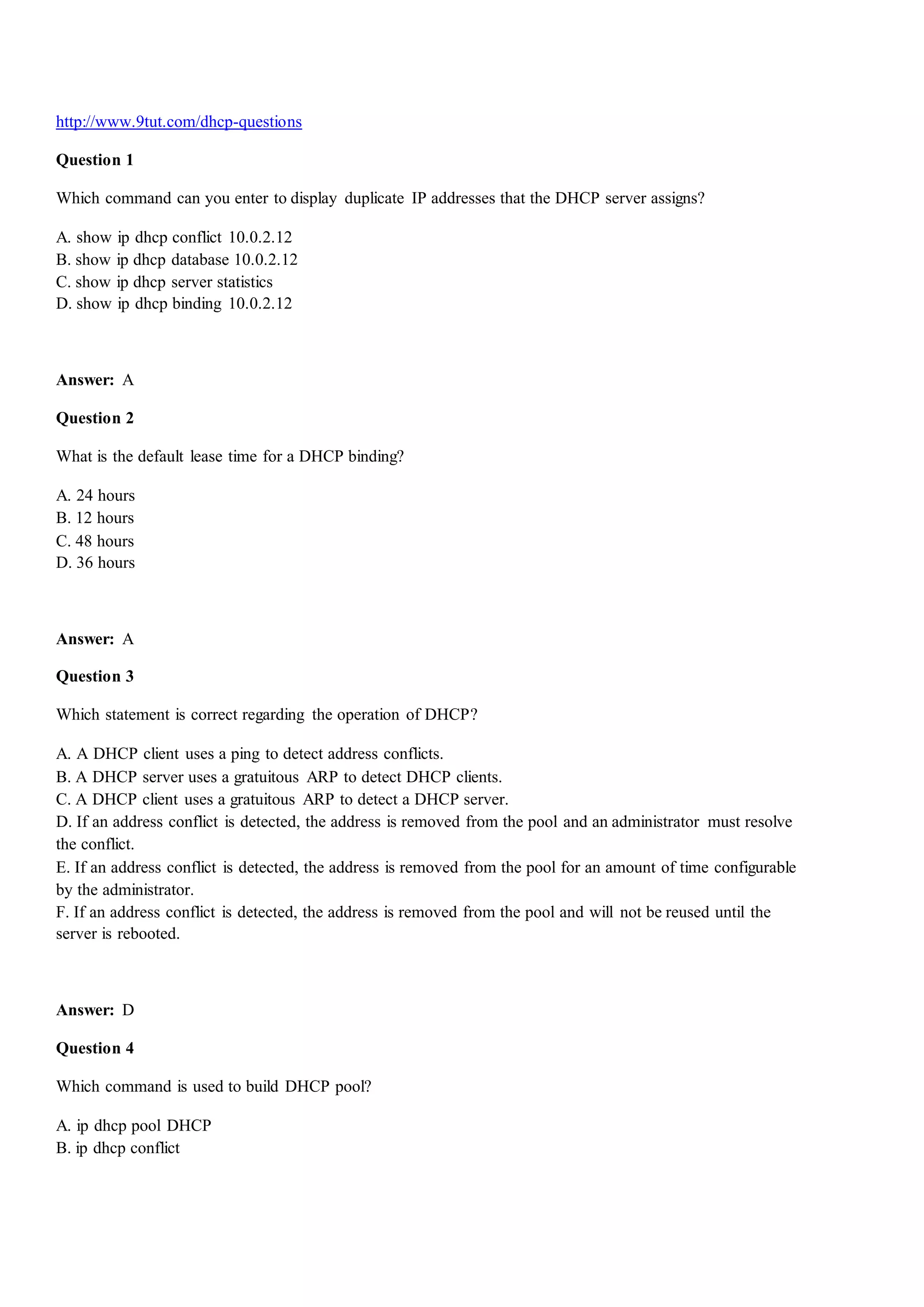 http://www.9tut.com/dhcp-questions
Question 1
Which command can you enter to display duplicate IP addresses that the DHCP server assigns?
A. show ip dhcp conflict 10.0.2.12
B. show ip dhcp database 10.0.2.12
C. show ip dhcp server statistics
D. show ip dhcp binding 10.0.2.12
Answer: A
Question 2
What is the default lease time for a DHCP binding?
A. 24 hours
B. 12 hours
C. 48 hours
D. 36 hours
Answer: A
Question 3
Which statement is correct regarding the operation of DHCP?
A. A DHCP client uses a ping to detect address conflicts.
B. A DHCP server uses a gratuitous ARP to detect DHCP clients.
C. A DHCP client uses a gratuitous ARP to detect a DHCP server.
D. If an address conflict is detected, the address is removed from the pool and an administrator must resolve
the conflict.
E. If an address conflict is detected, the address is removed from the pool for an amount of time configurable
by the administrator.
F. If an address conflict is detected, the address is removed from the pool and will not be reused until the
server is rebooted.
Answer: D
Question 4
Which command is used to build DHCP pool?
A. ip dhcp pool DHCP
B. ip dhcp conflict
 