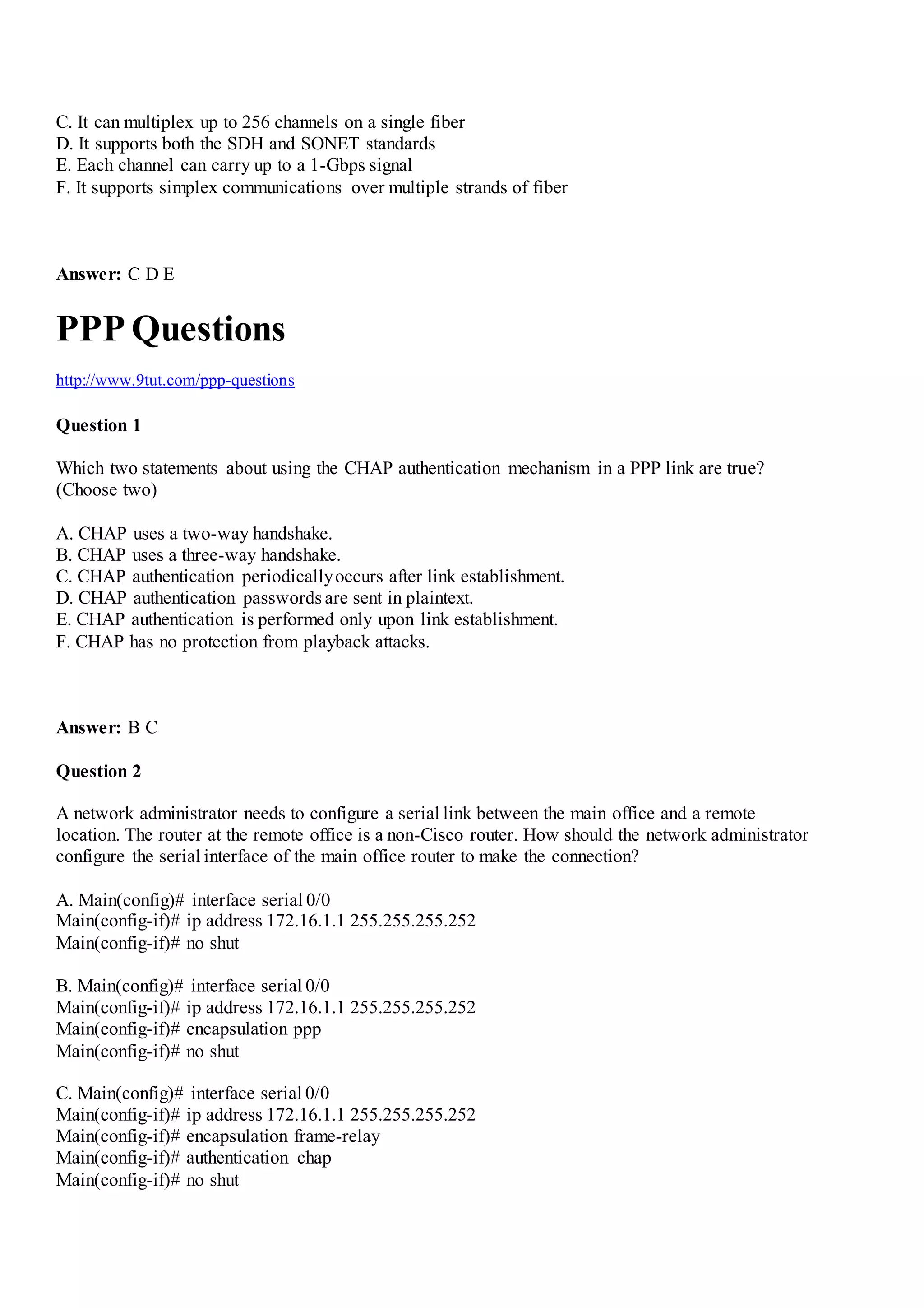 C. It can multiplex up to 256 channels on a single fiber
D. It supports both the SDH and SONET standards
E. Each channel can carry up to a 1-Gbps signal
F. It supports simplex communications over multiple strands of fiber
Answer: C D E
PPP Questions
http://www.9tut.com/ppp-questions
Question 1
Which two statements about using the CHAP authentication mechanism in a PPP link are true?
(Choose two)
A. CHAP uses a two-way handshake.
B. CHAP uses a three-way handshake.
C. CHAP authentication periodicallyoccurs after link establishment.
D. CHAP authentication passwords are sent in plaintext.
E. CHAP authentication is performed only upon link establishment.
F. CHAP has no protection from playback attacks.
Answer: B C
Question 2
A network administrator needs to configure a serial link between the main office and a remote
location. The router at the remote office is a non-Cisco router. How should the network administrator
configure the serial interface of the main office router to make the connection?
A. Main(config)# interface serial 0/0
Main(config-if)# ip address 172.16.1.1 255.255.255.252
Main(config-if)# no shut
B. Main(config)# interface serial 0/0
Main(config-if)# ip address 172.16.1.1 255.255.255.252
Main(config-if)# encapsulation ppp
Main(config-if)# no shut
C. Main(config)# interface serial 0/0
Main(config-if)# ip address 172.16.1.1 255.255.255.252
Main(config-if)# encapsulation frame-relay
Main(config-if)# authentication chap
Main(config-if)# no shut
 