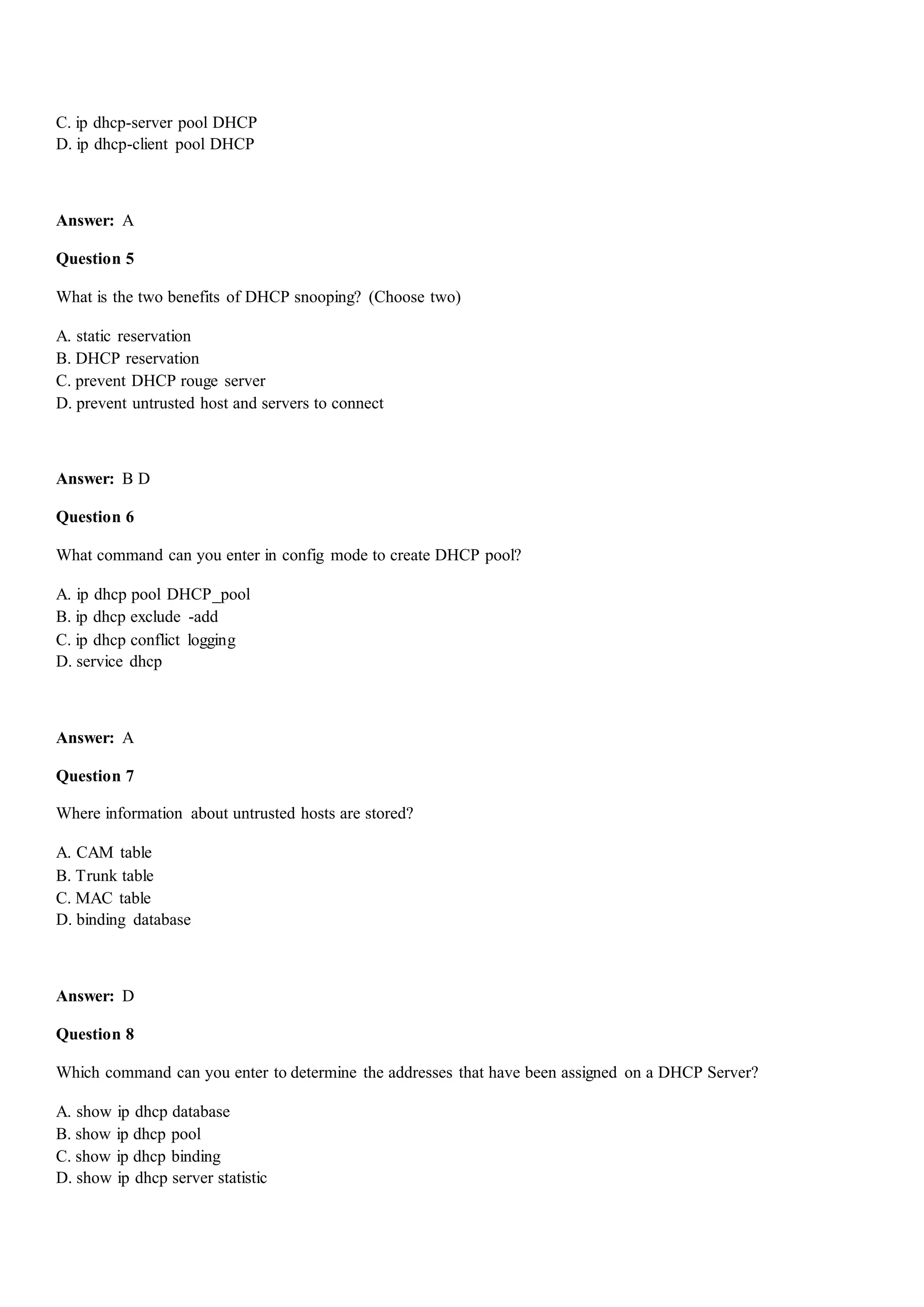 C. ip dhcp-server pool DHCP
D. ip dhcp-client pool DHCP
Answer: A
Question 5
What is the two benefits of DHCP snooping? (Choose two)
A. static reservation
B. DHCP reservation
C. prevent DHCP rouge server
D. prevent untrusted host and servers to connect
Answer: B D
Question 6
What command can you enter in config mode to create DHCP pool?
A. ip dhcp pool DHCP_pool
B. ip dhcp exclude -add
C. ip dhcp conflict logging
D. service dhcp
Answer: A
Question 7
Where information about untrusted hosts are stored?
A. CAM table
B. Trunk table
C. MAC table
D. binding database
Answer: D
Question 8
Which command can you enter to determine the addresses that have been assigned on a DHCP Server?
A. show ip dhcp database
B. show ip dhcp pool
C. show ip dhcp binding
D. show ip dhcp server statistic
 