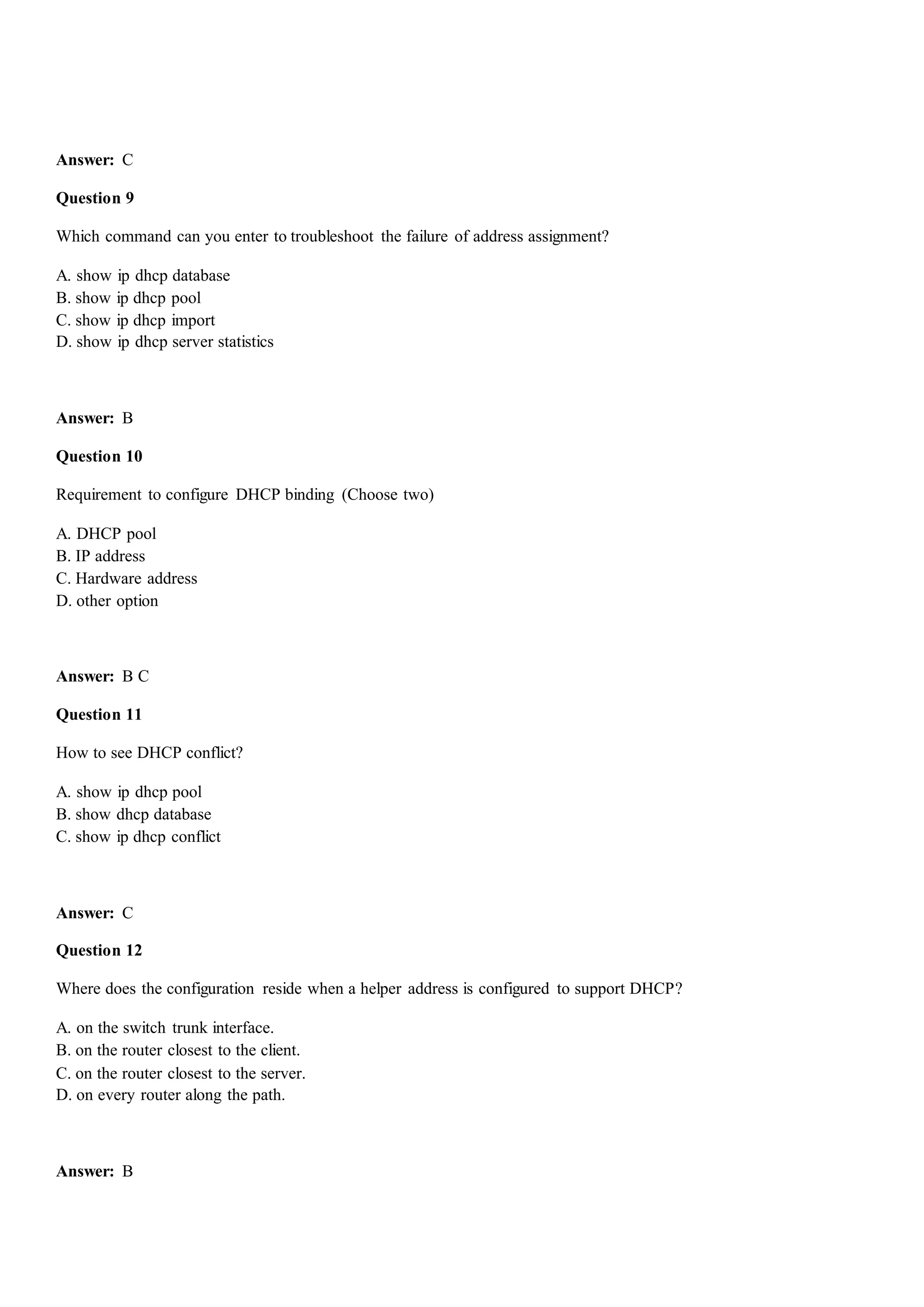 Answer: C
Question 9
Which command can you enter to troubleshoot the failure of address assignment?
A. show ip dhcp database
B. show ip dhcp pool
C. show ip dhcp import
D. show ip dhcp server statistics
Answer: B
Question 10
Requirement to configure DHCP binding (Choose two)
A. DHCP pool
B. IP address
C. Hardware address
D. other option
Answer: B C
Question 11
How to see DHCP conflict?
A. show ip dhcp pool
B. show dhcp database
C. show ip dhcp conflict
Answer: C
Question 12
Where does the configuration reside when a helper address is configured to support DHCP?
A. on the switch trunk interface.
B. on the router closest to the client.
C. on the router closest to the server.
D. on every router along the path.
Answer: B
 