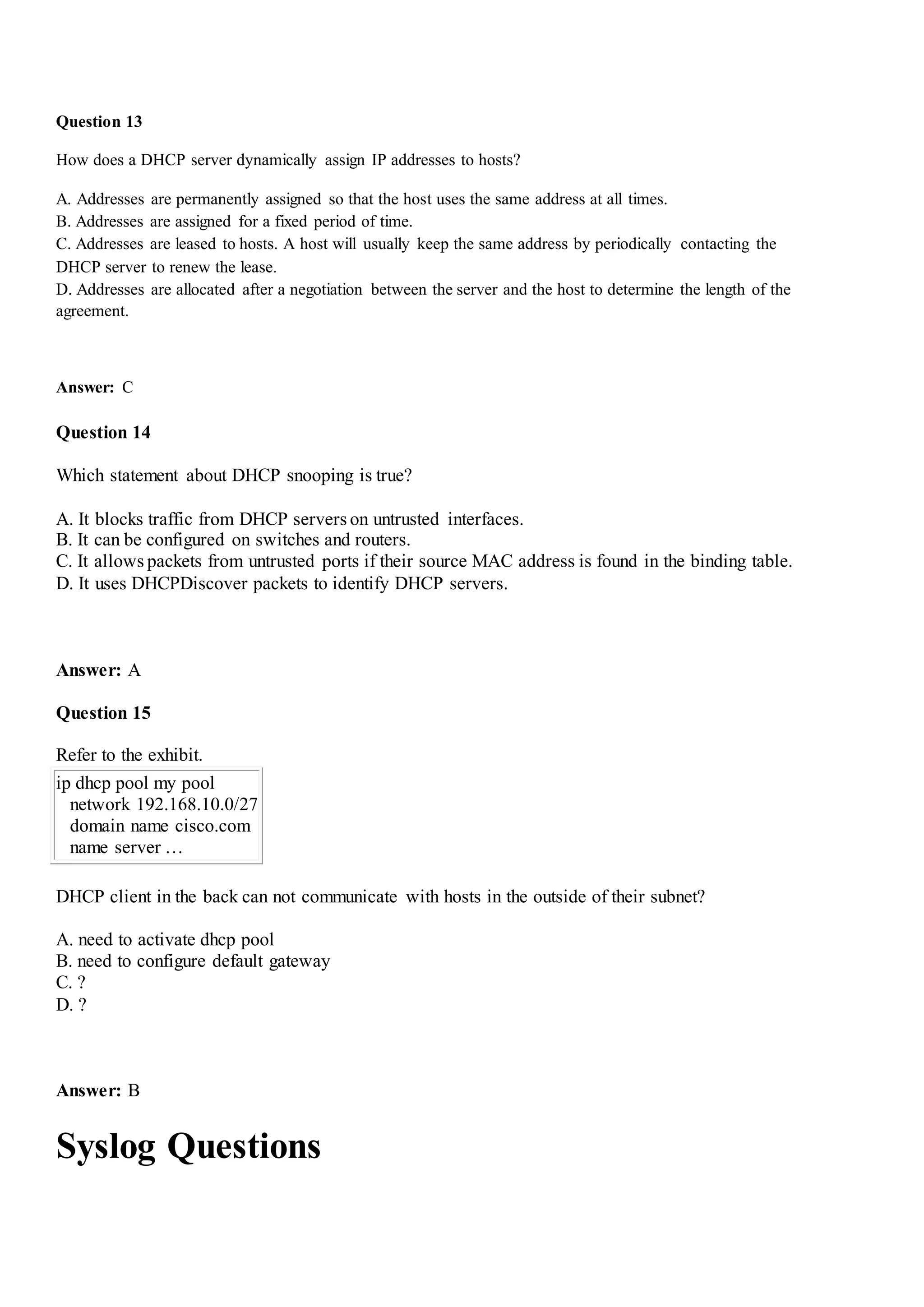 Question 13
How does a DHCP server dynamically assign IP addresses to hosts?
A. Addresses are permanently assigned so that the host uses the same address at all times.
B. Addresses are assigned for a fixed period of time.
C. Addresses are leased to hosts. A host will usually keep the same address by periodically contacting the
DHCP server to renew the lease.
D. Addresses are allocated after a negotiation between the server and the host to determine the length of the
agreement.
Answer: C
Question 14
Which statement about DHCP snooping is true?
A. It blocks traffic from DHCP servers on untrusted interfaces.
B. It can be configured on switches and routers.
C. It allows packets from untrusted ports if their source MAC address is found in the binding table.
D. It uses DHCPDiscover packets to identify DHCP servers.
Answer: A
Question 15
Refer to the exhibit.
ip dhcp pool my pool
network 192.168.10.0/27
domain name cisco.com
name server …
DHCP client in the back can not communicate with hosts in the outside of their subnet?
A. need to activate dhcp pool
B. need to configure default gateway
C. ?
D. ?
Answer: B
Syslog Questions
 