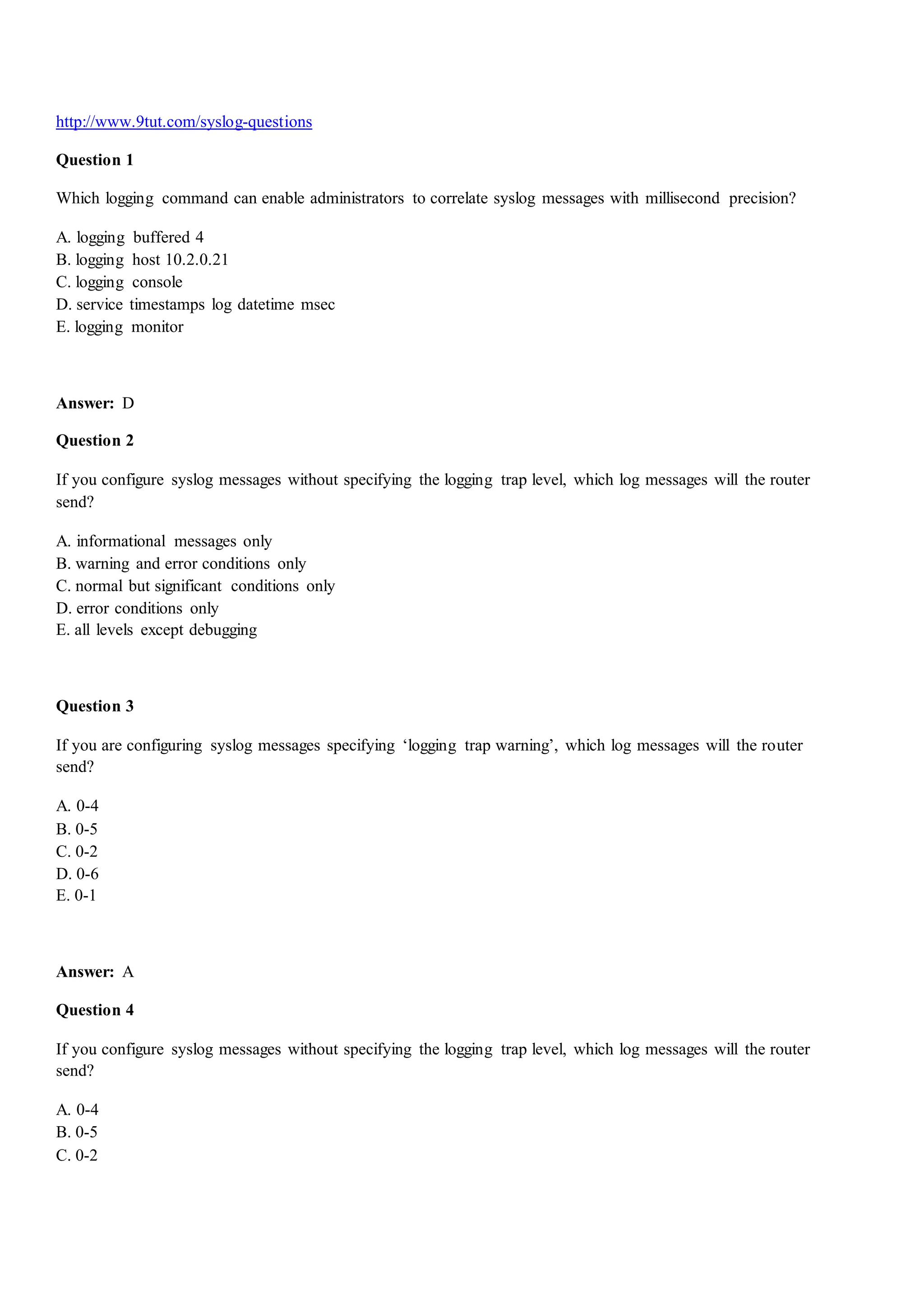 http://www.9tut.com/syslog-questions
Question 1
Which logging command can enable administrators to correlate syslog messages with millisecond precision?
A. logging buffered 4
B. logging host 10.2.0.21
C. logging console
D. service timestamps log datetime msec
E. logging monitor
Answer: D
Question 2
If you configure syslog messages without specifying the logging trap level, which log messages will the router
send?
A. informational messages only
B. warning and error conditions only
C. normal but significant conditions only
D. error conditions only
E. all levels except debugging
Question 3
If you are configuring syslog messages specifying „logging trap warning‟, which log messages will the router
send?
A. 0-4
B. 0-5
C. 0-2
D. 0-6
E. 0-1
Answer: A
Question 4
If you configure syslog messages without specifying the logging trap level, which log messages will the router
send?
A. 0-4
B. 0-5
C. 0-2
 