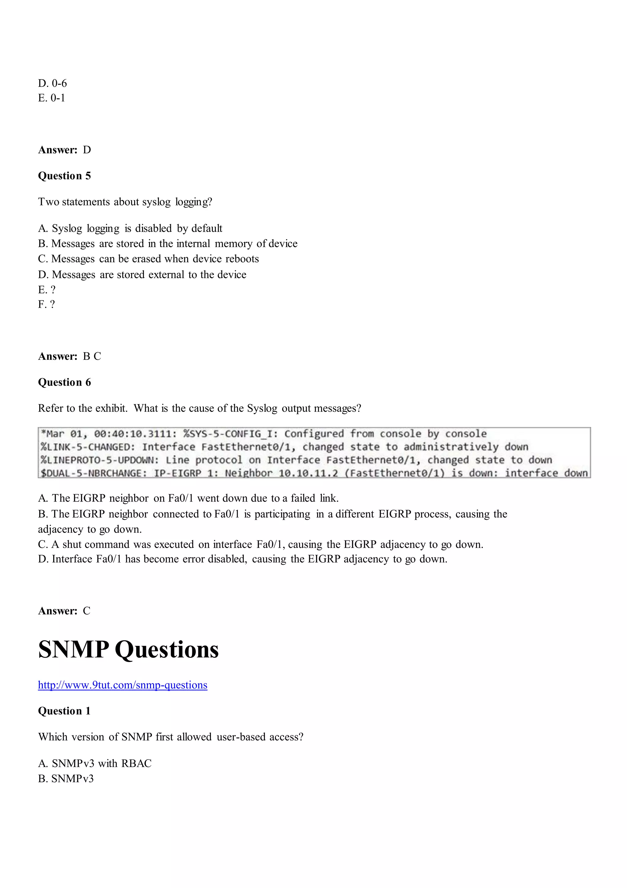 D. 0-6
E. 0-1
Answer: D
Question 5
Two statements about syslog logging?
A. Syslog logging is disabled by default
B. Messages are stored in the internal memory of device
C. Messages can be erased when device reboots
D. Messages are stored external to the device
E. ?
F. ?
Answer: B C
Question 6
Refer to the exhibit. What is the cause of the Syslog output messages?
A. The EIGRP neighbor on Fa0/1 went down due to a failed link.
B. The EIGRP neighbor connected to Fa0/1 is participating in a different EIGRP process, causing the
adjacency to go down.
C. A shut command was executed on interface Fa0/1, causing the EIGRP adjacency to go down.
D. Interface Fa0/1 has become error disabled, causing the EIGRP adjacency to go down.
Answer: C
SNMP Questions
http://www.9tut.com/snmp-questions
Question 1
Which version of SNMP first allowed user-based access?
A. SNMPv3 with RBAC
B. SNMPv3
 