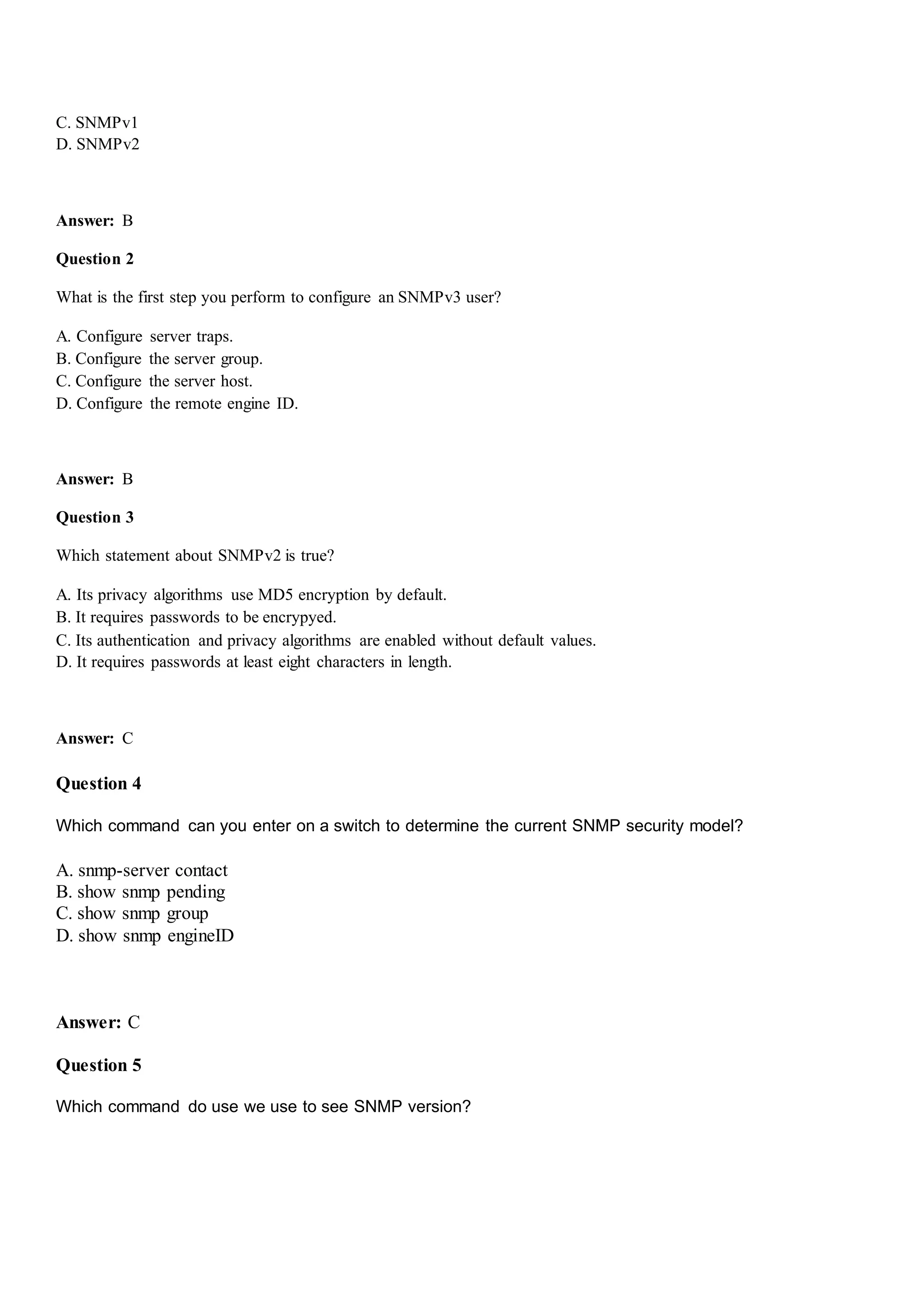 C. SNMPv1
D. SNMPv2
Answer: B
Question 2
What is the first step you perform to configure an SNMPv3 user?
A. Configure server traps.
B. Configure the server group.
C. Configure the server host.
D. Configure the remote engine ID.
Answer: B
Question 3
Which statement about SNMPv2 is true?
A. Its privacy algorithms use MD5 encryption by default.
B. It requires passwords to be encrypyed.
C. Its authentication and privacy algorithms are enabled without default values.
D. It requires passwords at least eight characters in length.
Answer: C
Question 4
Which command can you enter on a switch to determine the current SNMP security model?
A. snmp-server contact
B. show snmp pending
C. show snmp group
D. show snmp engineID
Answer: C
Question 5
Which command do use we use to see SNMP version?
 