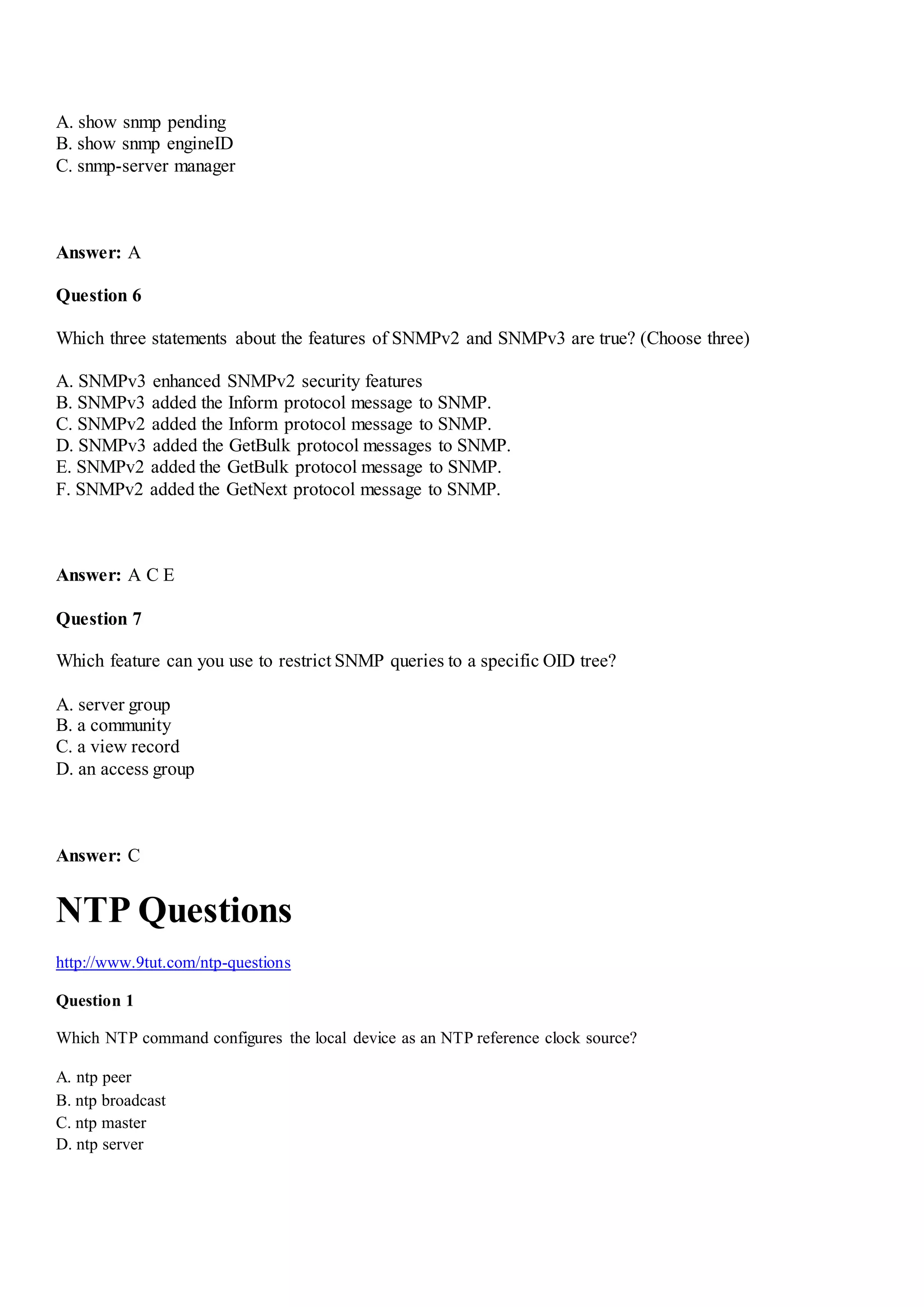 A. show snmp pending
B. show snmp engineID
C. snmp-server manager
Answer: A
Question 6
Which three statements about the features of SNMPv2 and SNMPv3 are true? (Choose three)
A. SNMPv3 enhanced SNMPv2 security features
B. SNMPv3 added the Inform protocol message to SNMP.
C. SNMPv2 added the Inform protocol message to SNMP.
D. SNMPv3 added the GetBulk protocol messages to SNMP.
E. SNMPv2 added the GetBulk protocol message to SNMP.
F. SNMPv2 added the GetNext protocol message to SNMP.
Answer: A C E
Question 7
Which feature can you use to restrict SNMP queries to a specific OID tree?
A. server group
B. a community
C. a view record
D. an access group
Answer: C
NTP Questions
http://www.9tut.com/ntp-questions
Question 1
Which NTP command configures the local device as an NTP reference clock source?
A. ntp peer
B. ntp broadcast
C. ntp master
D. ntp server
 