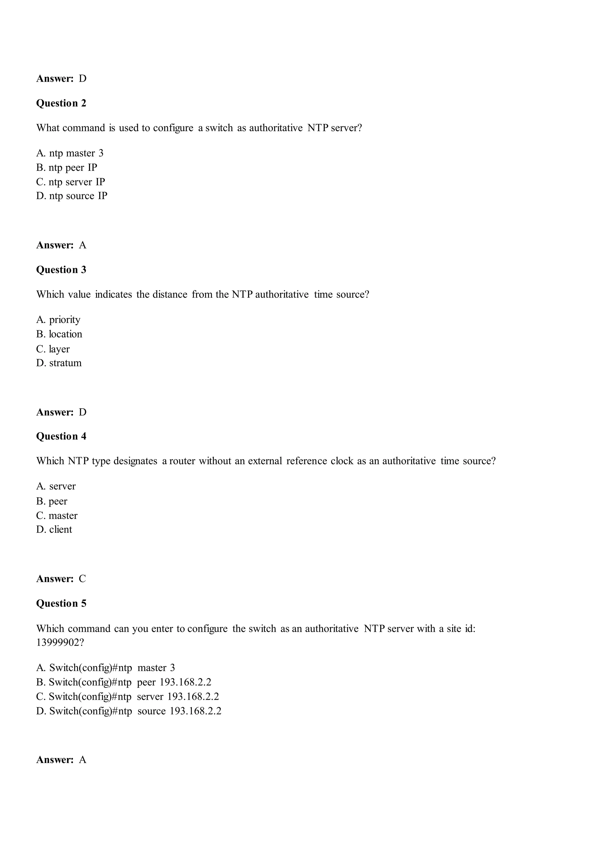 Answer: D
Question 2
What command is used to configure a switch as authoritative NTP server?
A. ntp master 3
B. ntp peer IP
C. ntp server IP
D. ntp source IP
Answer: A
Question 3
Which value indicates the distance from the NTP authoritative time source?
A. priority
B. location
C. layer
D. stratum
Answer: D
Question 4
Which NTP type designates a router without an external reference clock as an authoritative time source?
A. server
B. peer
C. master
D. client
Answer: C
Question 5
Which command can you enter to configure the switch as an authoritative NTP server with a site id:
13999902?
A. Switch(config)#ntp master 3
B. Switch(config)#ntp peer 193.168.2.2
C. Switch(config)#ntp server 193.168.2.2
D. Switch(config)#ntp source 193.168.2.2
Answer: A
 