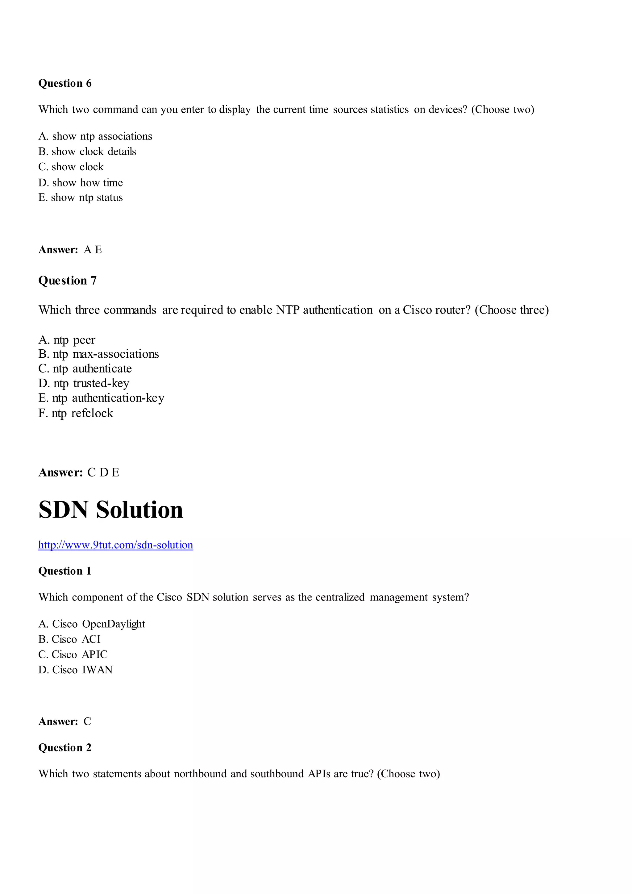 Question 6
Which two command can you enter to display the current time sources statistics on devices? (Choose two)
A. show ntp associations
B. show clock details
C. show clock
D. show how time
E. show ntp status
Answer: A E
Question 7
Which three commands are required to enable NTP authentication on a Cisco router? (Choose three)
A. ntp peer
B. ntp max-associations
C. ntp authenticate
D. ntp trusted-key
E. ntp authentication-key
F. ntp refclock
Answer: C D E
SDN Solution
http://www.9tut.com/sdn-solution
Question 1
Which component of the Cisco SDN solution serves as the centralized management system?
A. Cisco OpenDaylight
B. Cisco ACI
C. Cisco APIC
D. Cisco IWAN
Answer: C
Question 2
Which two statements about northbound and southbound APIs are true? (Choose two)
 