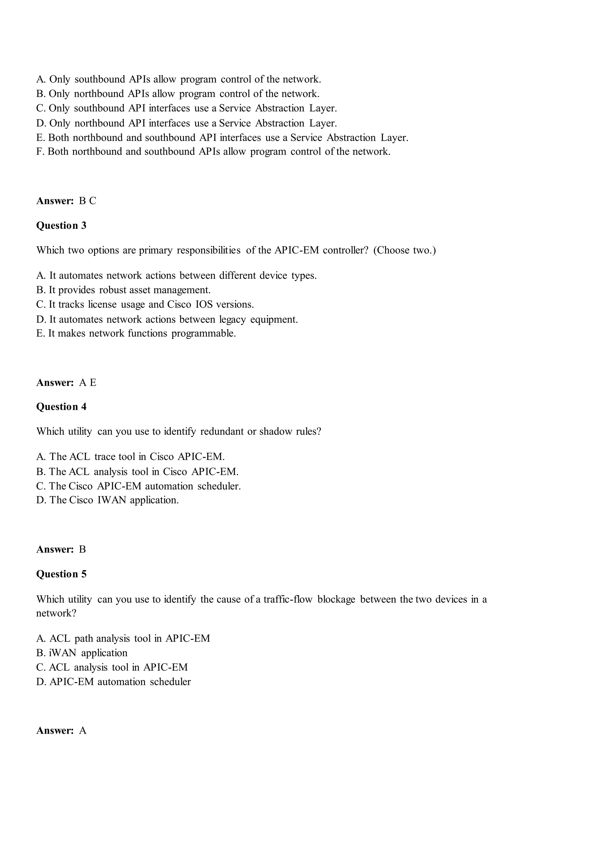 A. Only southbound APIs allow program control of the network.
B. Only northbound APIs allow program control of the network.
C. Only southbound API interfaces use a Service Abstraction Layer.
D. Only northbound API interfaces use a Service Abstraction Layer.
E. Both northbound and southbound API interfaces use a Service Abstraction Layer.
F. Both northbound and southbound APIs allow program control of the network.
Answer: B C
Question 3
Which two options are primary responsibilities of the APIC-EM controller? (Choose two.)
A. It automates network actions between different device types.
B. It provides robust asset management.
C. It tracks license usage and Cisco IOS versions.
D. It automates network actions between legacy equipment.
E. It makes network functions programmable.
Answer: A E
Question 4
Which utility can you use to identify redundant or shadow rules?
A. The ACL trace tool in Cisco APIC-EM.
B. The ACL analysis tool in Cisco APIC-EM.
C. The Cisco APIC-EM automation scheduler.
D. The Cisco IWAN application.
Answer: B
Question 5
Which utility can you use to identify the cause of a traffic-flow blockage between the two devices in a
network?
A. ACL path analysis tool in APIC-EM
B. iWAN application
C. ACL analysis tool in APIC-EM
D. APIC-EM automation scheduler
Answer: A
 