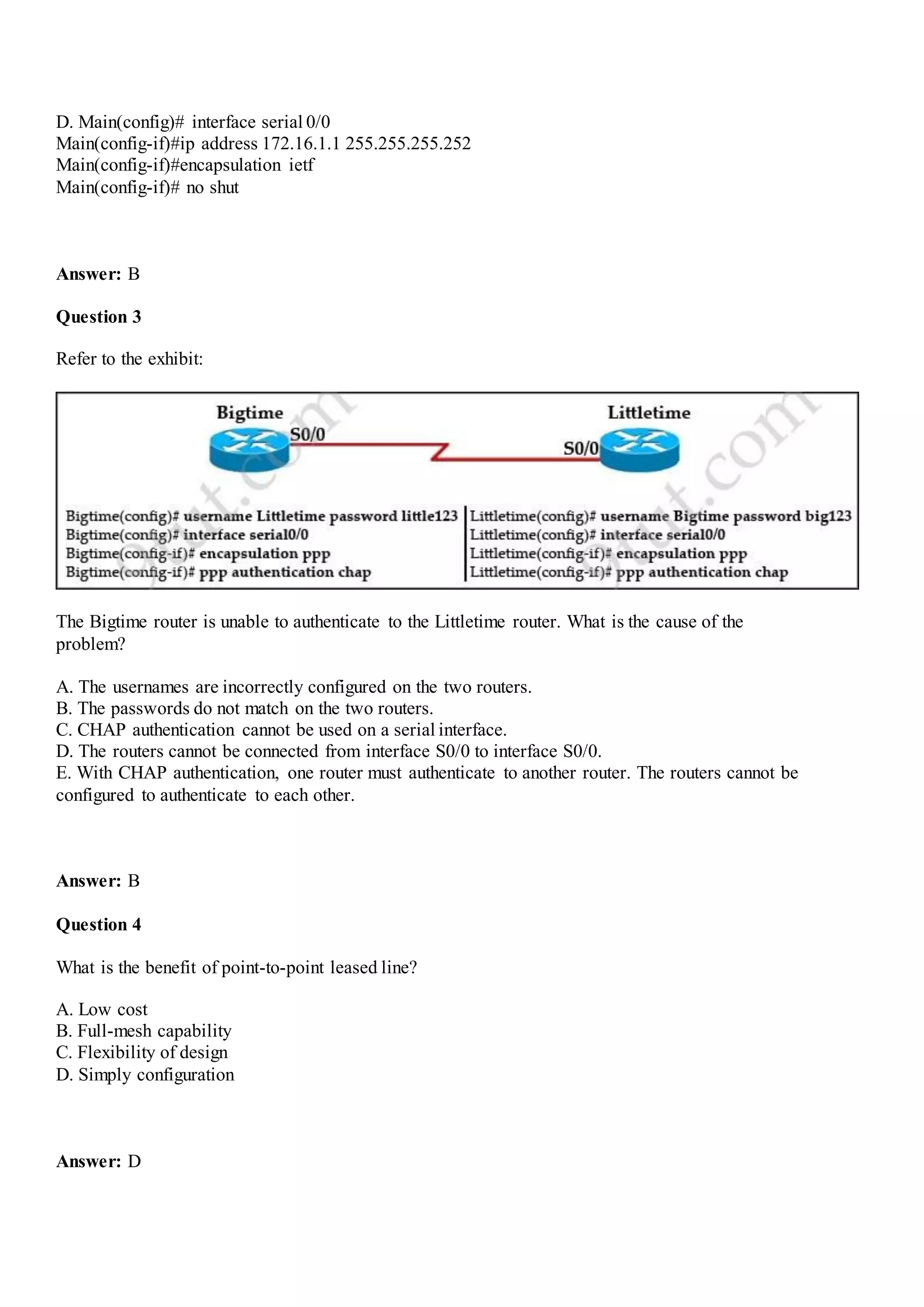 D. Main(config)# interface serial 0/0
Main(config-if)#ip address 172.16.1.1 255.255.255.252
Main(config-if)#encapsulation ietf
Main(config-if)# no shut
Answer: B
Question 3
Refer to the exhibit:
The Bigtime router is unable to authenticate to the Littletime router. What is the cause of the
problem?
A. The usernames are incorrectly configured on the two routers.
B. The passwords do not match on the two routers.
C. CHAP authentication cannot be used on a serial interface.
D. The routers cannot be connected from interface S0/0 to interface S0/0.
E. With CHAP authentication, one router must authenticate to another router. The routers cannot be
configured to authenticate to each other.
Answer: B
Question 4
What is the benefit of point-to-point leased line?
A. Low cost
B. Full-mesh capability
C. Flexibility of design
D. Simply configuration
Answer: D
 