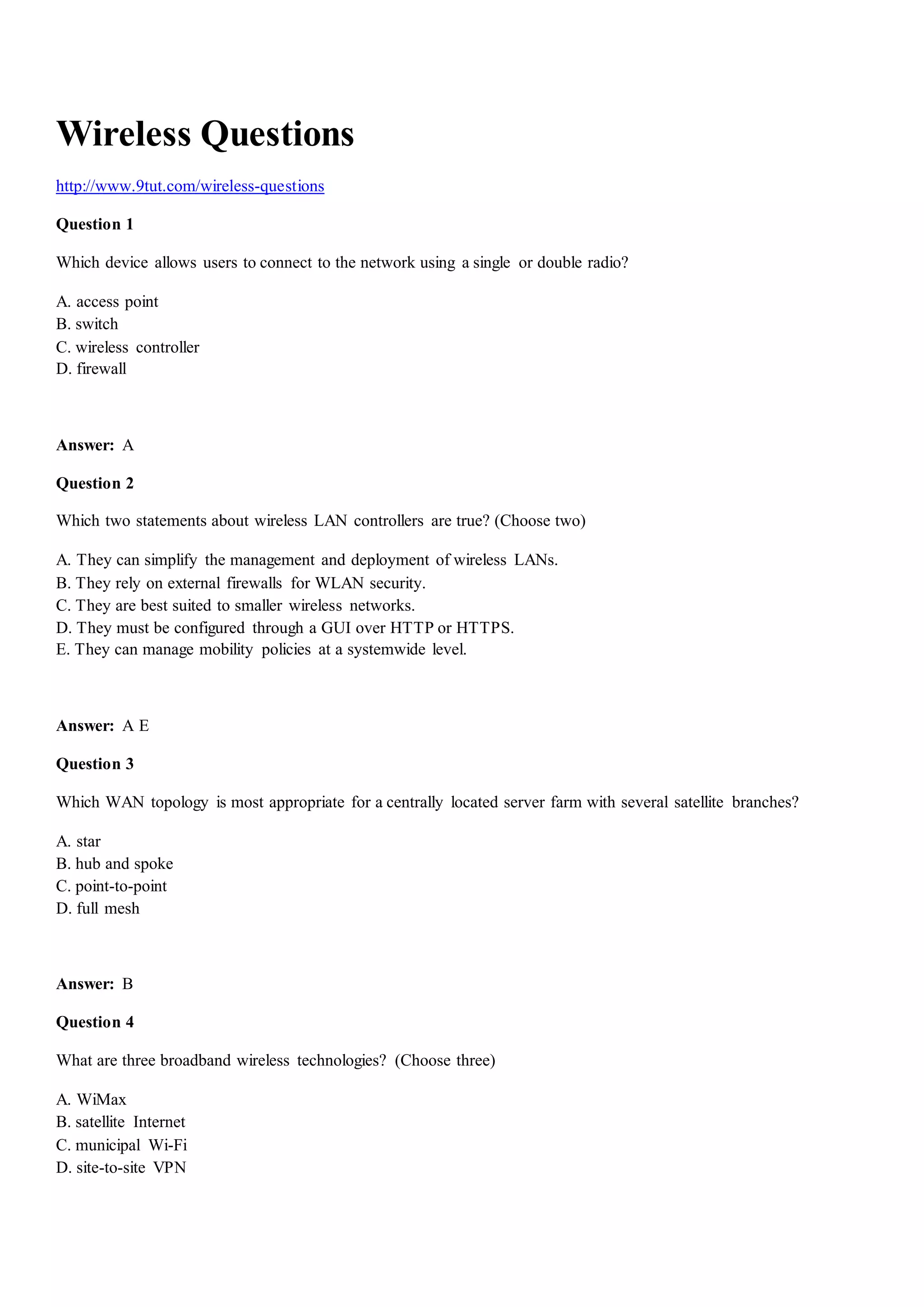 Wireless Questions
http://www.9tut.com/wireless-questions
Question 1
Which device allows users to connect to the network using a single or double radio?
A. access point
B. switch
C. wireless controller
D. firewall
Answer: A
Question 2
Which two statements about wireless LAN controllers are true? (Choose two)
A. They can simplify the management and deployment of wireless LANs.
B. They rely on external firewalls for WLAN security.
C. They are best suited to smaller wireless networks.
D. They must be configured through a GUI over HTTP or HTTPS.
E. They can manage mobility policies at a systemwide level.
Answer: A E
Question 3
Which WAN topology is most appropriate for a centrally located server farm with several satellite branches?
A. star
B. hub and spoke
C. point-to-point
D. full mesh
Answer: B
Question 4
What are three broadband wireless technologies? (Choose three)
A. WiMax
B. satellite Internet
C. municipal Wi-Fi
D. site-to-site VPN
 