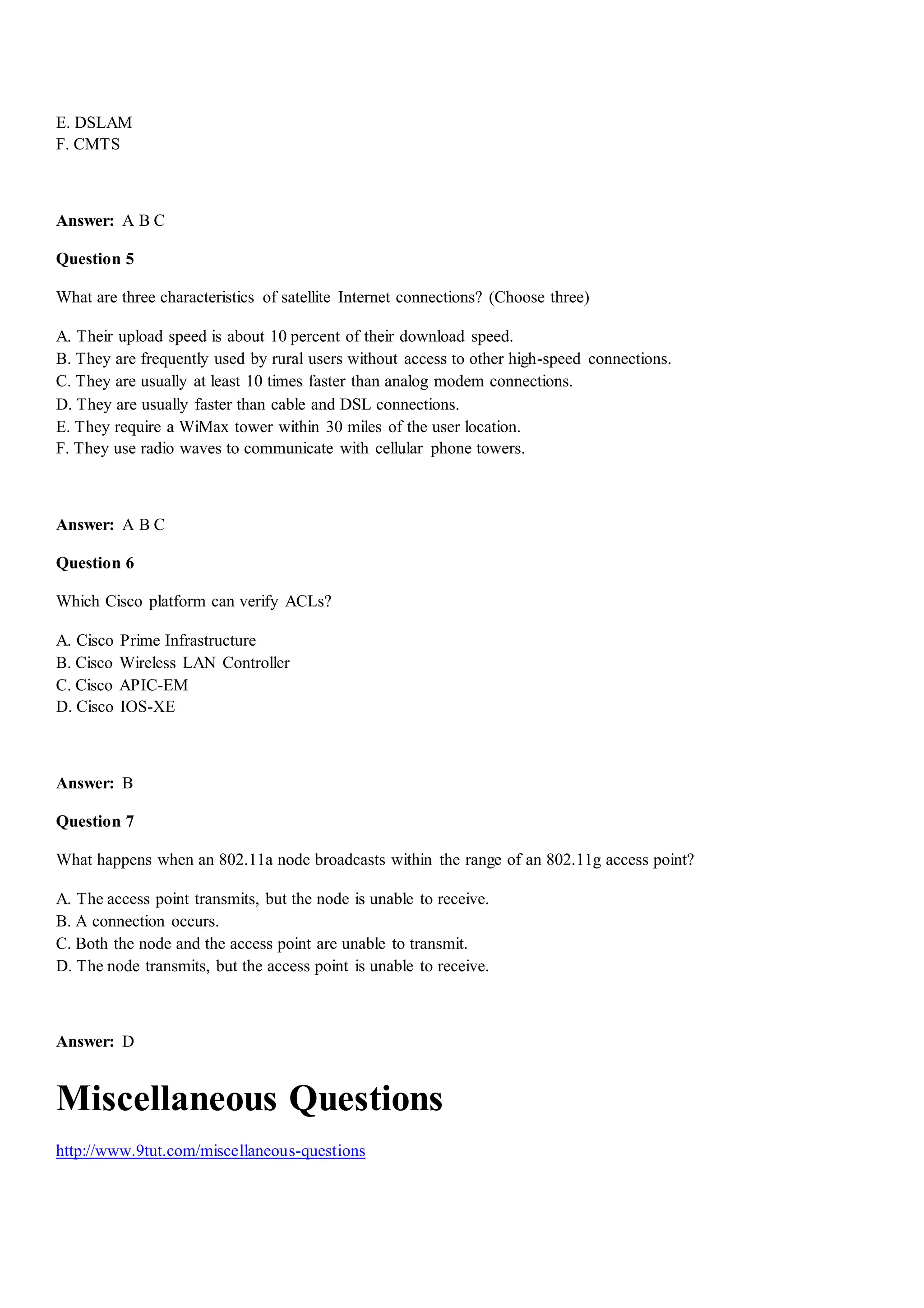 E. DSLAM
F. CMTS
Answer: A B C
Question 5
What are three characteristics of satellite Internet connections? (Choose three)
A. Their upload speed is about 10 percent of their download speed.
B. They are frequently used by rural users without access to other high-speed connections.
C. They are usually at least 10 times faster than analog modem connections.
D. They are usually faster than cable and DSL connections.
E. They require a WiMax tower within 30 miles of the user location.
F. They use radio waves to communicate with cellular phone towers.
Answer: A B C
Question 6
Which Cisco platform can verify ACLs?
A. Cisco Prime Infrastructure
B. Cisco Wireless LAN Controller
C. Cisco APIC-EM
D. Cisco IOS-XE
Answer: B
Question 7
What happens when an 802.11a node broadcasts within the range of an 802.11g access point?
A. The access point transmits, but the node is unable to receive.
B. A connection occurs.
C. Both the node and the access point are unable to transmit.
D. The node transmits, but the access point is unable to receive.
Answer: D
Miscellaneous Questions
http://www.9tut.com/miscellaneous-questions
 