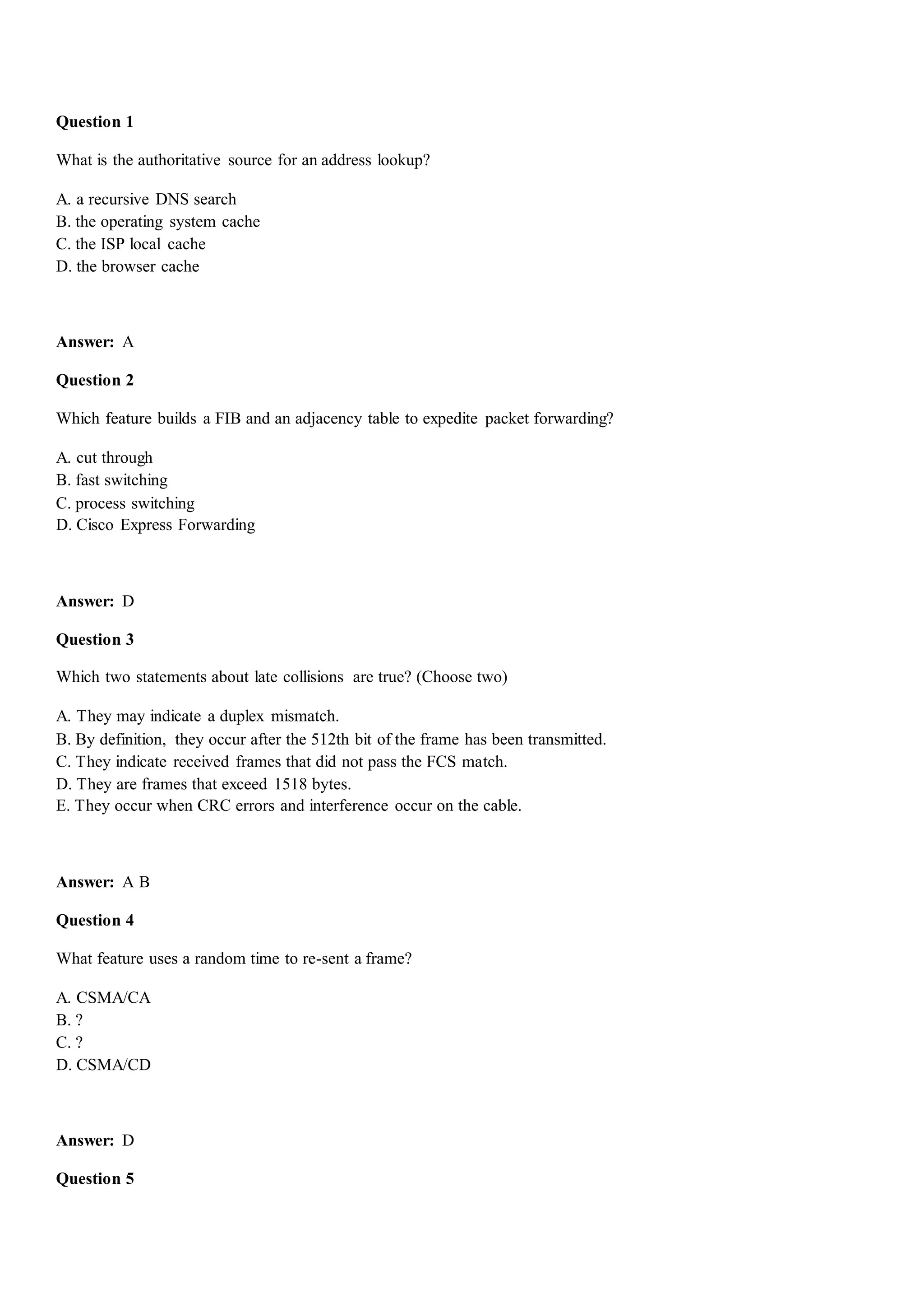 Question 1
What is the authoritative source for an address lookup?
A. a recursive DNS search
B. the operating system cache
C. the ISP local cache
D. the browser cache
Answer: A
Question 2
Which feature builds a FIB and an adjacency table to expedite packet forwarding?
A. cut through
B. fast switching
C. process switching
D. Cisco Express Forwarding
Answer: D
Question 3
Which two statements about late collisions are true? (Choose two)
A. They may indicate a duplex mismatch.
B. By definition, they occur after the 512th bit of the frame has been transmitted.
C. They indicate received frames that did not pass the FCS match.
D. They are frames that exceed 1518 bytes.
E. They occur when CRC errors and interference occur on the cable.
Answer: A B
Question 4
What feature uses a random time to re-sent a frame?
A. CSMA/CA
B. ?
C. ?
D. CSMA/CD
Answer: D
Question 5
 