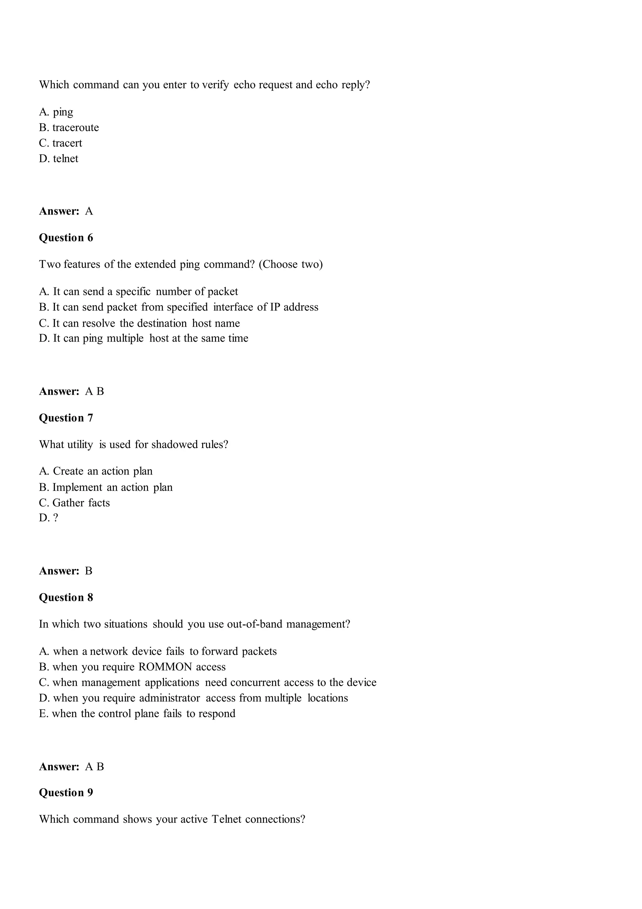 Which command can you enter to verify echo request and echo reply?
A. ping
B. traceroute
C. tracert
D. telnet
Answer: A
Question 6
Two features of the extended ping command? (Choose two)
A. It can send a specific number of packet
B. It can send packet from specified interface of IP address
C. It can resolve the destination host name
D. It can ping multiple host at the same time
Answer: A B
Question 7
What utility is used for shadowed rules?
A. Create an action plan
B. Implement an action plan
C. Gather facts
D. ?
Answer: B
Question 8
In which two situations should you use out-of-band management?
A. when a network device fails to forward packets
B. when you require ROMMON access
C. when management applications need concurrent access to the device
D. when you require administrator access from multiple locations
E. when the control plane fails to respond
Answer: A B
Question 9
Which command shows your active Telnet connections?
 
