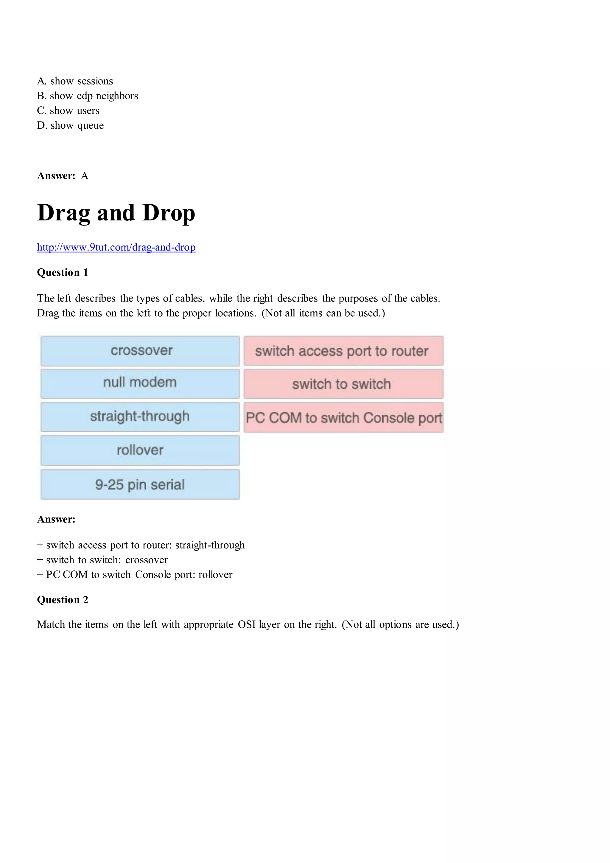A. show sessions
B. show cdp neighbors
C. show users
D. show queue
Answer: A
Drag and Drop
http://www.9tut.com/drag-and-drop
Question 1
The left describes the types of cables, while the right describes the purposes of the cables.
Drag the items on the left to the proper locations. (Not all items can be used.)
Answer:
+ switch access port to router: straight-through
+ switch to switch: crossover
+ PC COM to switch Console port: rollover
Question 2
Match the items on the left with appropriate OSI layer on the right. (Not all options are used.)
 