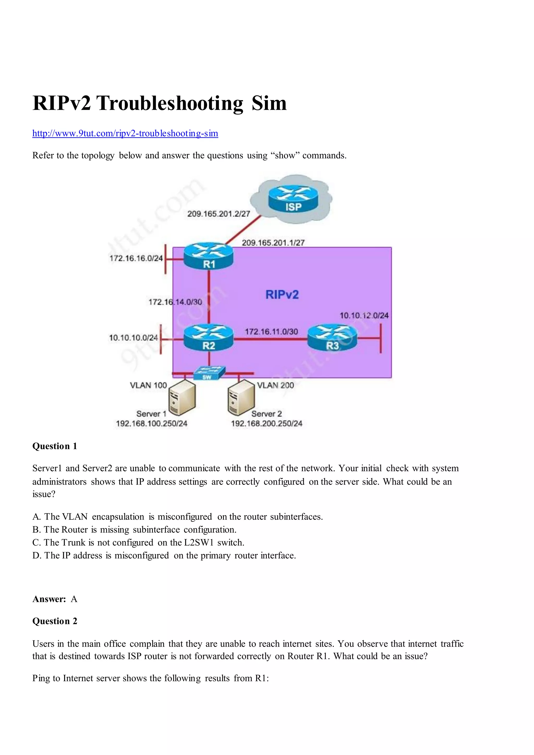 RIPv2 Troubleshooting Sim
http://www.9tut.com/ripv2-troubleshooting-sim
Refer to the topology below and answer the questions using “show” commands.
Question 1
Server1 and Server2 are unable to communicate with the rest of the network. Your initial check with system
administrators shows that IP address settings are correctly configured on the server side. What could be an
issue?
A. The VLAN encapsulation is misconfigured on the router subinterfaces.
B. The Router is missing subinterface configuration.
C. The Trunk is not configured on the L2SW1 switch.
D. The IP address is misconfigured on the primary router interface.
Answer: A
Question 2
Users in the main office complain that they are unable to reach internet sites. You observe that internet traffic
that is destined towards ISP router is not forwarded correctly on Router R1. What could be an issue?
Ping to Internet server shows the following results from R1:
 