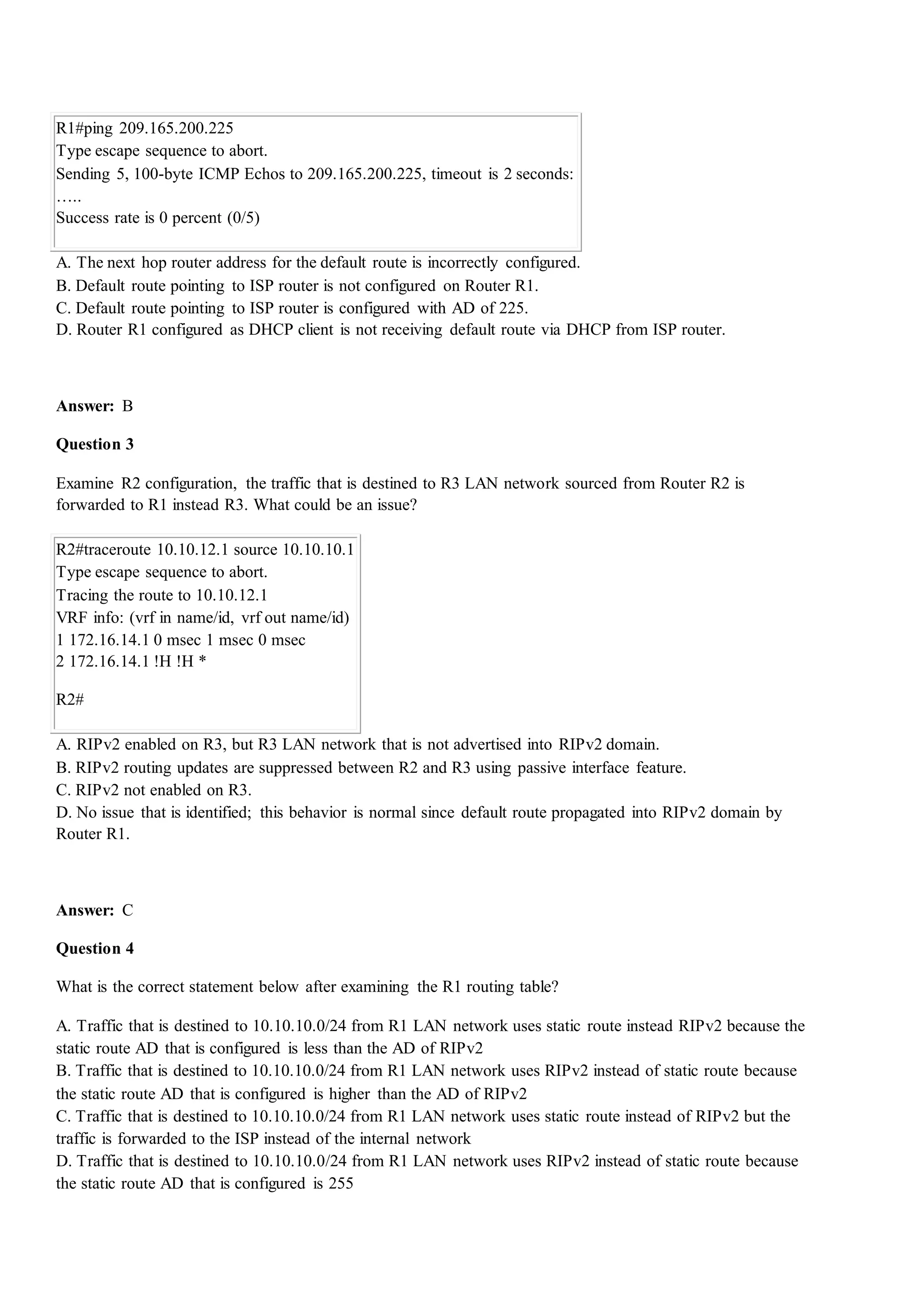 R1#ping 209.165.200.225
Type escape sequence to abort.
Sending 5, 100-byte ICMP Echos to 209.165.200.225, timeout is 2 seconds:
…..
Success rate is 0 percent (0/5)
A. The next hop router address for the default route is incorrectly configured.
B. Default route pointing to ISP router is not configured on Router R1.
C. Default route pointing to ISP router is configured with AD of 225.
D. Router R1 configured as DHCP client is not receiving default route via DHCP from ISP router.
Answer: B
Question 3
Examine R2 configuration, the traffic that is destined to R3 LAN network sourced from Router R2 is
forwarded to R1 instead R3. What could be an issue?
R2#traceroute 10.10.12.1 source 10.10.10.1
Type escape sequence to abort.
Tracing the route to 10.10.12.1
VRF info: (vrf in name/id, vrf out name/id)
1 172.16.14.1 0 msec 1 msec 0 msec
2 172.16.14.1 !H !H *
R2#
A. RIPv2 enabled on R3, but R3 LAN network that is not advertised into RIPv2 domain.
B. RIPv2 routing updates are suppressed between R2 and R3 using passive interface feature.
C. RIPv2 not enabled on R3.
D. No issue that is identified; this behavior is normal since default route propagated into RIPv2 domain by
Router R1.
Answer: C
Question 4
What is the correct statement below after examining the R1 routing table?
A. Traffic that is destined to 10.10.10.0/24 from R1 LAN network uses static route instead RIPv2 because the
static route AD that is configured is less than the AD of RIPv2
B. Traffic that is destined to 10.10.10.0/24 from R1 LAN network uses RIPv2 instead of static route because
the static route AD that is configured is higher than the AD of RIPv2
C. Traffic that is destined to 10.10.10.0/24 from R1 LAN network uses static route instead of RIPv2 but the
traffic is forwarded to the ISP instead of the internal network
D. Traffic that is destined to 10.10.10.0/24 from R1 LAN network uses RIPv2 instead of static route because
the static route AD that is configured is 255
 
