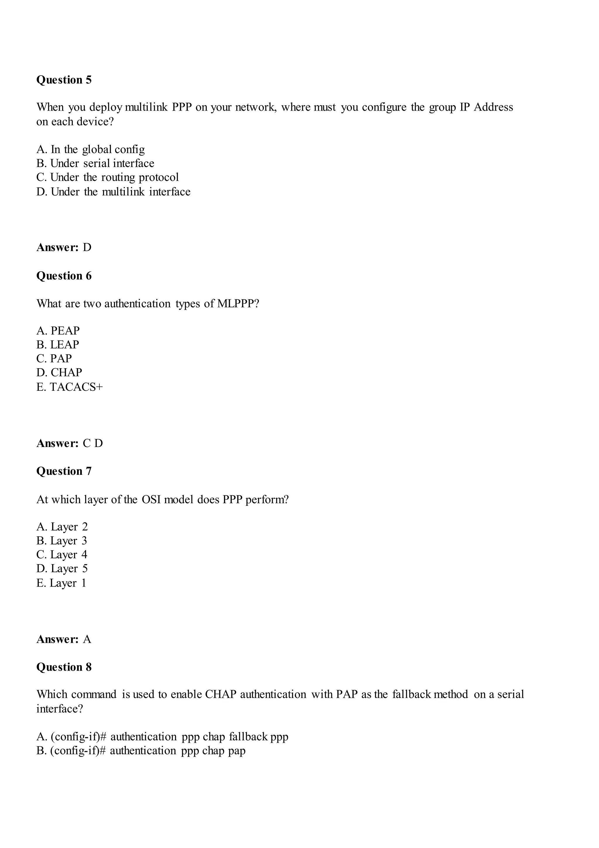 Question 5
When you deploy multilink PPP on your network, where must you configure the group IP Address
on each device?
A. In the global config
B. Under serial interface
C. Under the routing protocol
D. Under the multilink interface
Answer: D
Question 6
What are two authentication types of MLPPP?
A. PEAP
B. LEAP
C. PAP
D. CHAP
E. TACACS+
Answer: C D
Question 7
At which layer of the OSI model does PPP perform?
A. Layer 2
B. Layer 3
C. Layer 4
D. Layer 5
E. Layer 1
Answer: A
Question 8
Which command is used to enable CHAP authentication with PAP as the fallback method on a serial
interface?
A. (config-if)# authentication ppp chap fallback ppp
B. (config-if)# authentication ppp chap pap
 