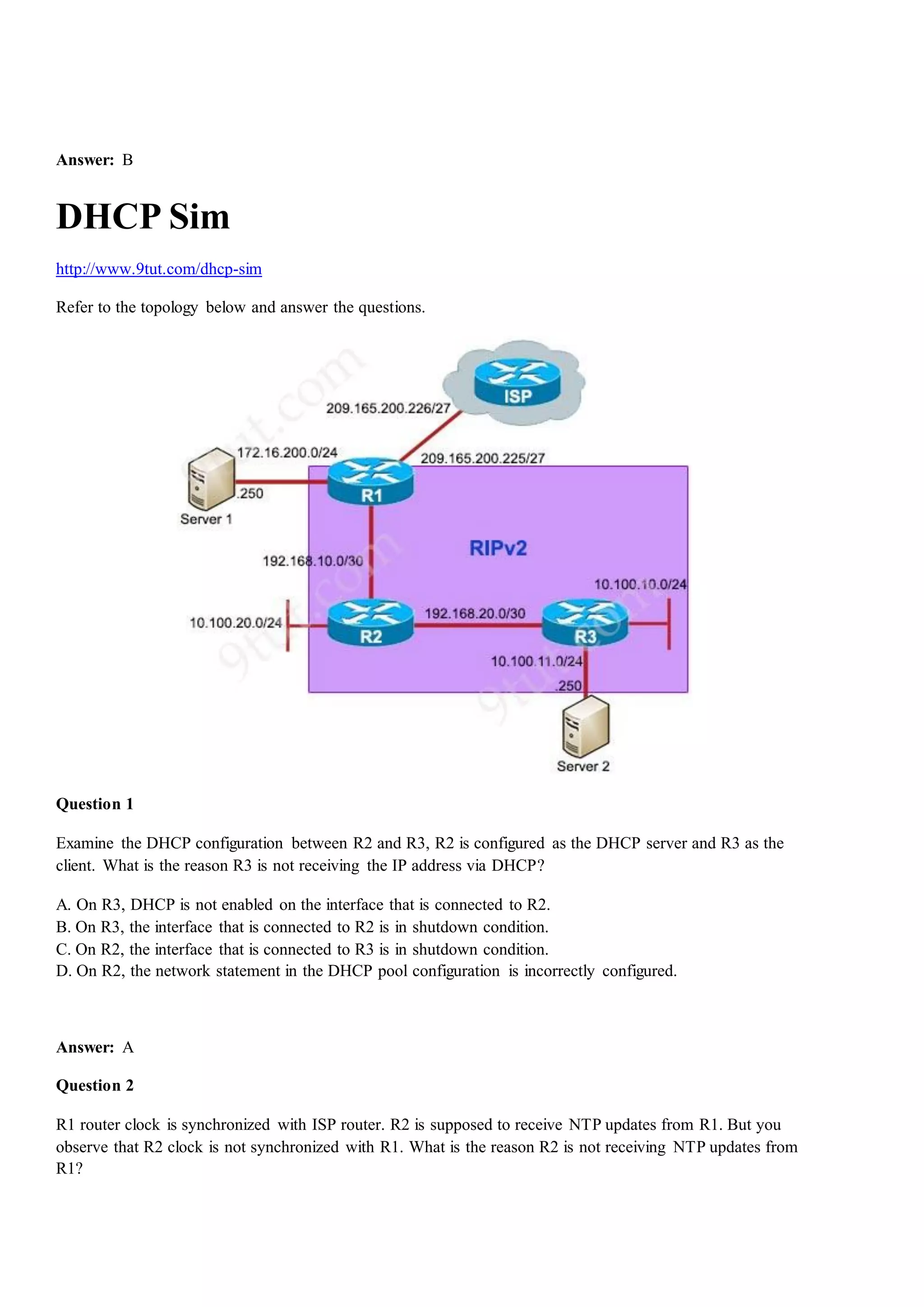 Answer: B
DHCP Sim
http://www.9tut.com/dhcp-sim
Refer to the topology below and answer the questions.
Question 1
Examine the DHCP configuration between R2 and R3, R2 is configured as the DHCP server and R3 as the
client. What is the reason R3 is not receiving the IP address via DHCP?
A. On R3, DHCP is not enabled on the interface that is connected to R2.
B. On R3, the interface that is connected to R2 is in shutdown condition.
C. On R2, the interface that is connected to R3 is in shutdown condition.
D. On R2, the network statement in the DHCP pool configuration is incorrectly configured.
Answer: A
Question 2
R1 router clock is synchronized with ISP router. R2 is supposed to receive NTP updates from R1. But you
observe that R2 clock is not synchronized with R1. What is the reason R2 is not receiving NTP updates from
R1?
 