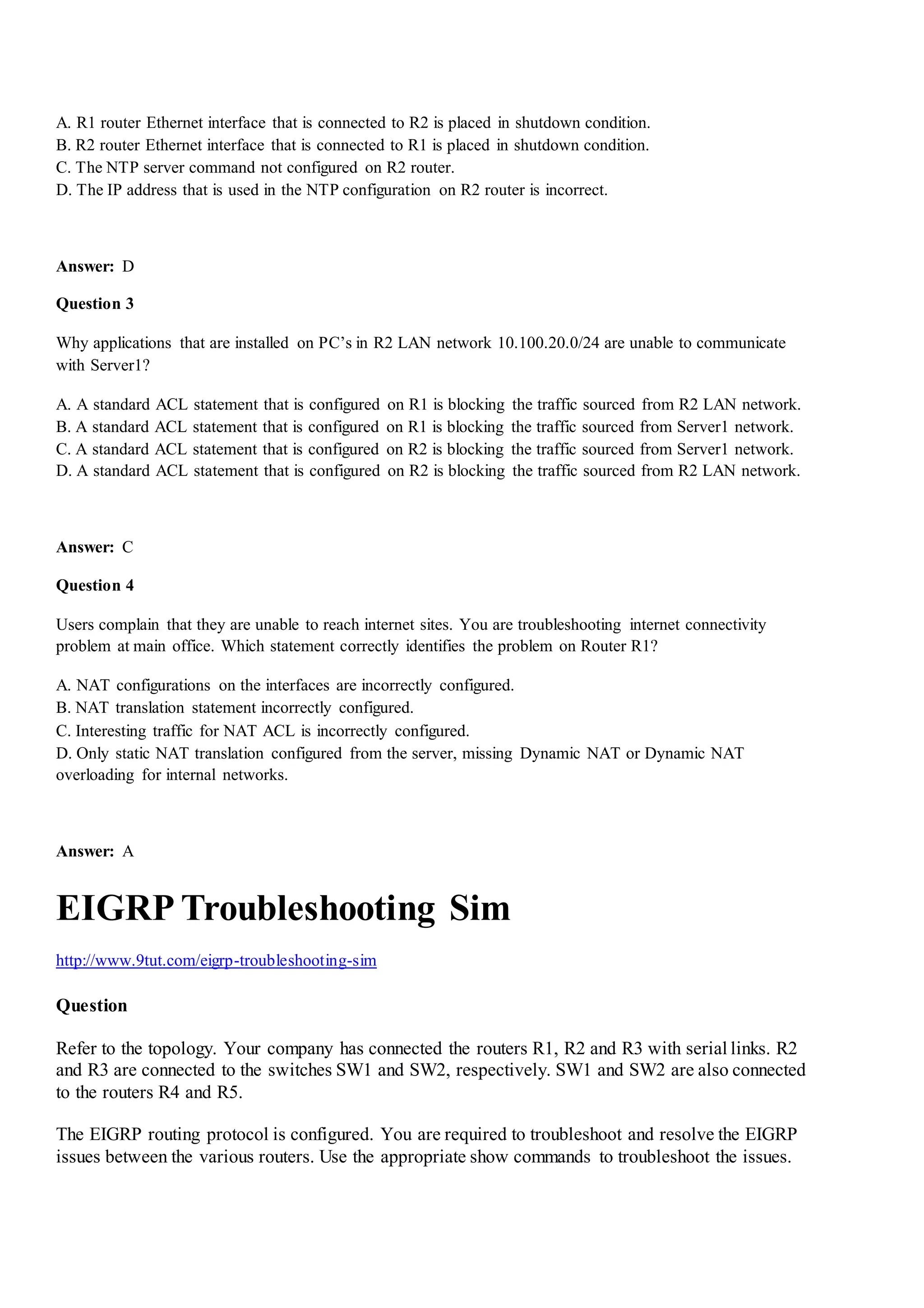 A. R1 router Ethernet interface that is connected to R2 is placed in shutdown condition.
B. R2 router Ethernet interface that is connected to R1 is placed in shutdown condition.
C. The NTP server command not configured on R2 router.
D. The IP address that is used in the NTP configuration on R2 router is incorrect.
Answer: D
Question 3
Why applications that are installed on PC‟s in R2 LAN network 10.100.20.0/24 are unable to communicate
with Server1?
A. A standard ACL statement that is configured on R1 is blocking the traffic sourced from R2 LAN network.
B. A standard ACL statement that is configured on R1 is blocking the traffic sourced from Server1 network.
C. A standard ACL statement that is configured on R2 is blocking the traffic sourced from Server1 network.
D. A standard ACL statement that is configured on R2 is blocking the traffic sourced from R2 LAN network.
Answer: C
Question 4
Users complain that they are unable to reach internet sites. You are troubleshooting internet connectivity
problem at main office. Which statement correctly identifies the problem on Router R1?
A. NAT configurations on the interfaces are incorrectly configured.
B. NAT translation statement incorrectly configured.
C. Interesting traffic for NAT ACL is incorrectly configured.
D. Only static NAT translation configured from the server, missing Dynamic NAT or Dynamic NAT
overloading for internal networks.
Answer: A
EIGRP Troubleshooting Sim
http://www.9tut.com/eigrp-troubleshooting-sim
Question
Refer to the topology. Your company has connected the routers R1, R2 and R3 with serial links. R2
and R3 are connected to the switches SW1 and SW2, respectively. SW1 and SW2 are also connected
to the routers R4 and R5.
The EIGRP routing protocol is configured. You are required to troubleshoot and resolve the EIGRP
issues between the various routers. Use the appropriate show commands to troubleshoot the issues.
 
