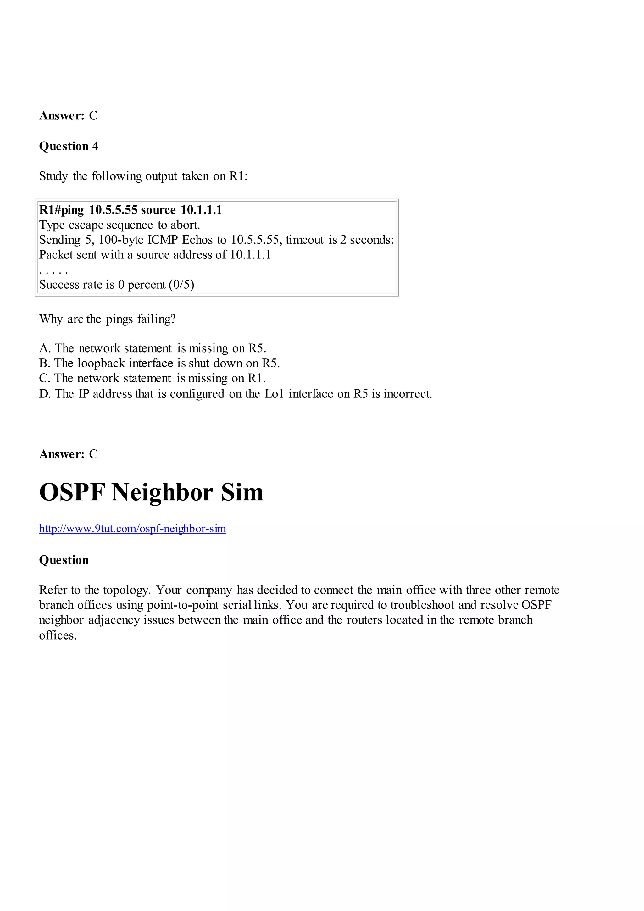 Answer: C
Question 4
Study the following output taken on R1:
R1#ping 10.5.5.55 source 10.1.1.1
Type escape sequence to abort.
Sending 5, 100-byte ICMP Echos to 10.5.5.55, timeout is 2 seconds:
Packet sent with a source address of 10.1.1.1
. . . . .
Success rate is 0 percent (0/5)
Why are the pings failing?
A. The network statement is missing on R5.
B. The loopback interface is shut down on R5.
C. The network statement is missing on R1.
D. The IP address that is configured on the Lo1 interface on R5 is incorrect.
Answer: C
OSPF Neighbor Sim
http://www.9tut.com/ospf-neighbor-sim
Question
Refer to the topology. Your company has decided to connect the main office with three other remote
branch offices using point-to-point serial links. You are required to troubleshoot and resolve OSPF
neighbor adjacency issues between the main office and the routers located in the remote branch
offices.
 