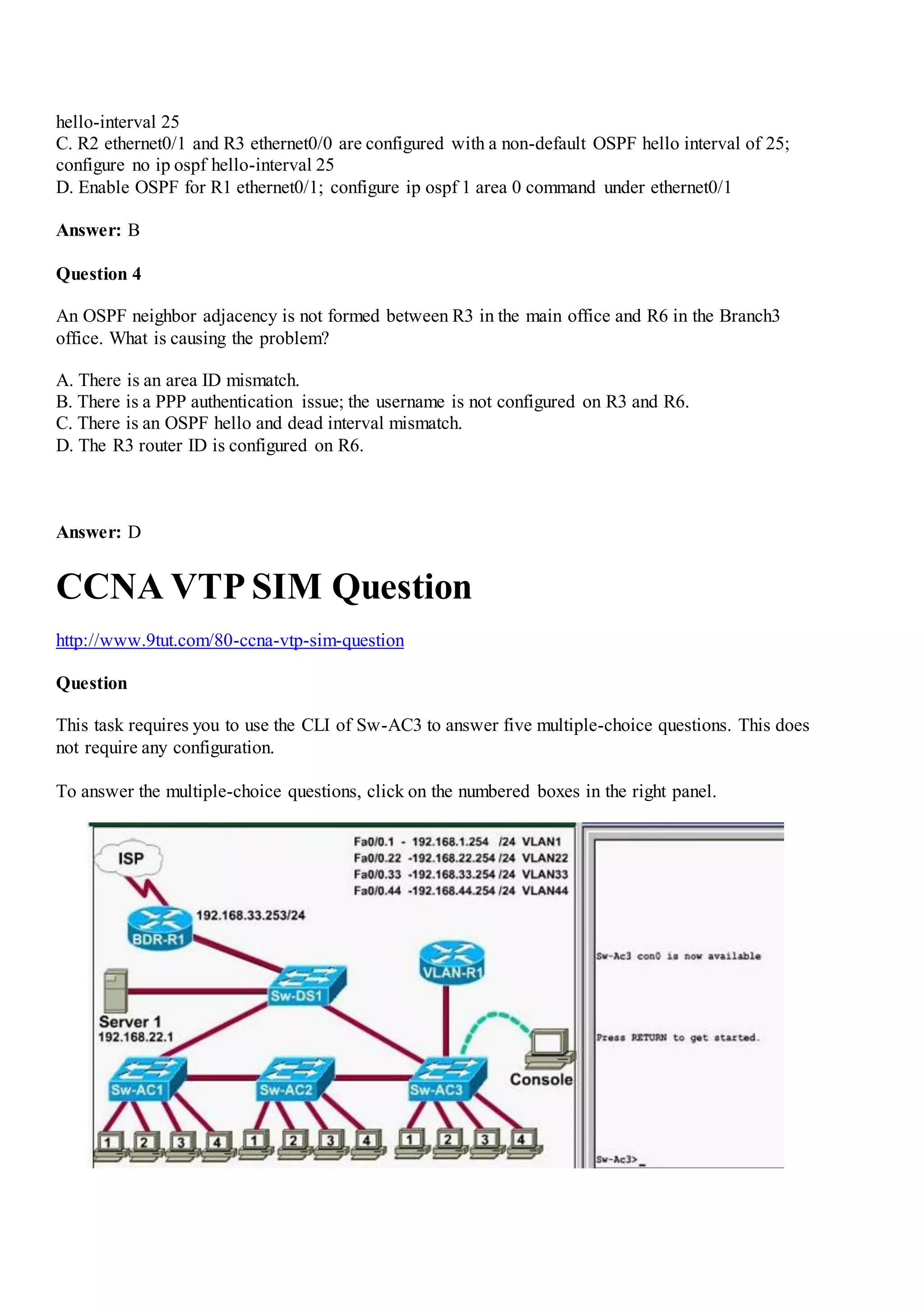 hello-interval 25
C. R2 ethernet0/1 and R3 ethernet0/0 are configured with a non-default OSPF hello interval of 25;
configure no ip ospf hello-interval 25
D. Enable OSPF for R1 ethernet0/1; configure ip ospf 1 area 0 command under ethernet0/1
Answer: B
Question 4
An OSPF neighbor adjacency is not formed between R3 in the main office and R6 in the Branch3
office. What is causing the problem?
A. There is an area ID mismatch.
B. There is a PPP authentication issue; the username is not configured on R3 and R6.
C. There is an OSPF hello and dead interval mismatch.
D. The R3 router ID is configured on R6.
Answer: D
CCNA VTP SIM Question
http://www.9tut.com/80-ccna-vtp-sim-question
Question
This task requires you to use the CLI of Sw-AC3 to answer five multiple-choice questions. This does
not require any configuration.
To answer the multiple-choice questions, click on the numbered boxes in the right panel.
 