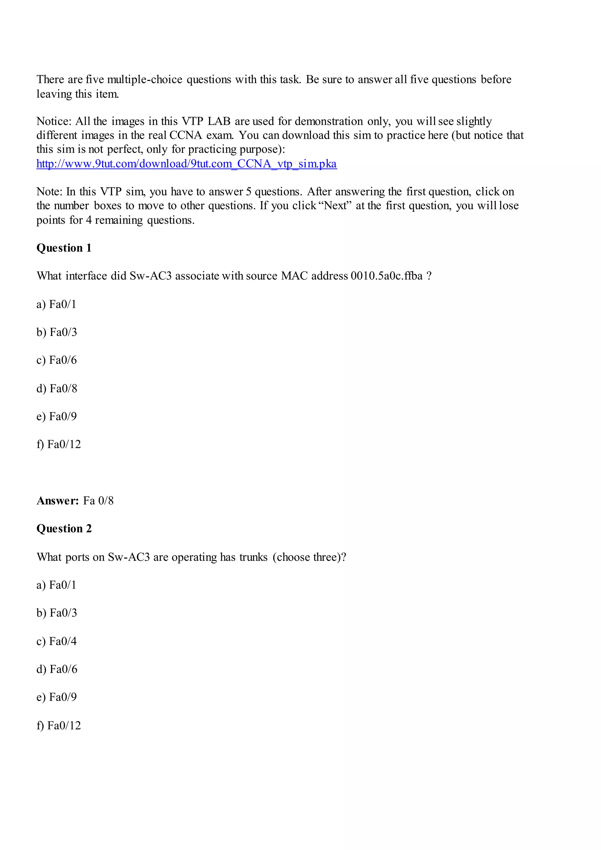 There are five multiple-choice questions with this task. Be sure to answer all five questions before
leaving this item.
Notice: All the images in this VTP LAB are used for demonstration only, you will see slightly
different images in the real CCNA exam. You can download this sim to practice here (but notice that
this sim is not perfect, only for practicing purpose):
http://www.9tut.com/download/9tut.com_CCNA_vtp_sim.pka
Note: In this VTP sim, you have to answer 5 questions. After answering the first question, click on
the number boxes to move to other questions. If you click“Next” at the first question, you will lose
points for 4 remaining questions.
Question 1
What interface did Sw-AC3 associate with source MAC address 0010.5a0c.ffba ?
a) Fa0/1
b) Fa0/3
c) Fa0/6
d) Fa0/8
e) Fa0/9
f) Fa0/12
Answer: Fa 0/8
Question 2
What ports on Sw-AC3 are operating has trunks (choose three)?
a) Fa0/1
b) Fa0/3
c) Fa0/4
d) Fa0/6
e) Fa0/9
f) Fa0/12
 