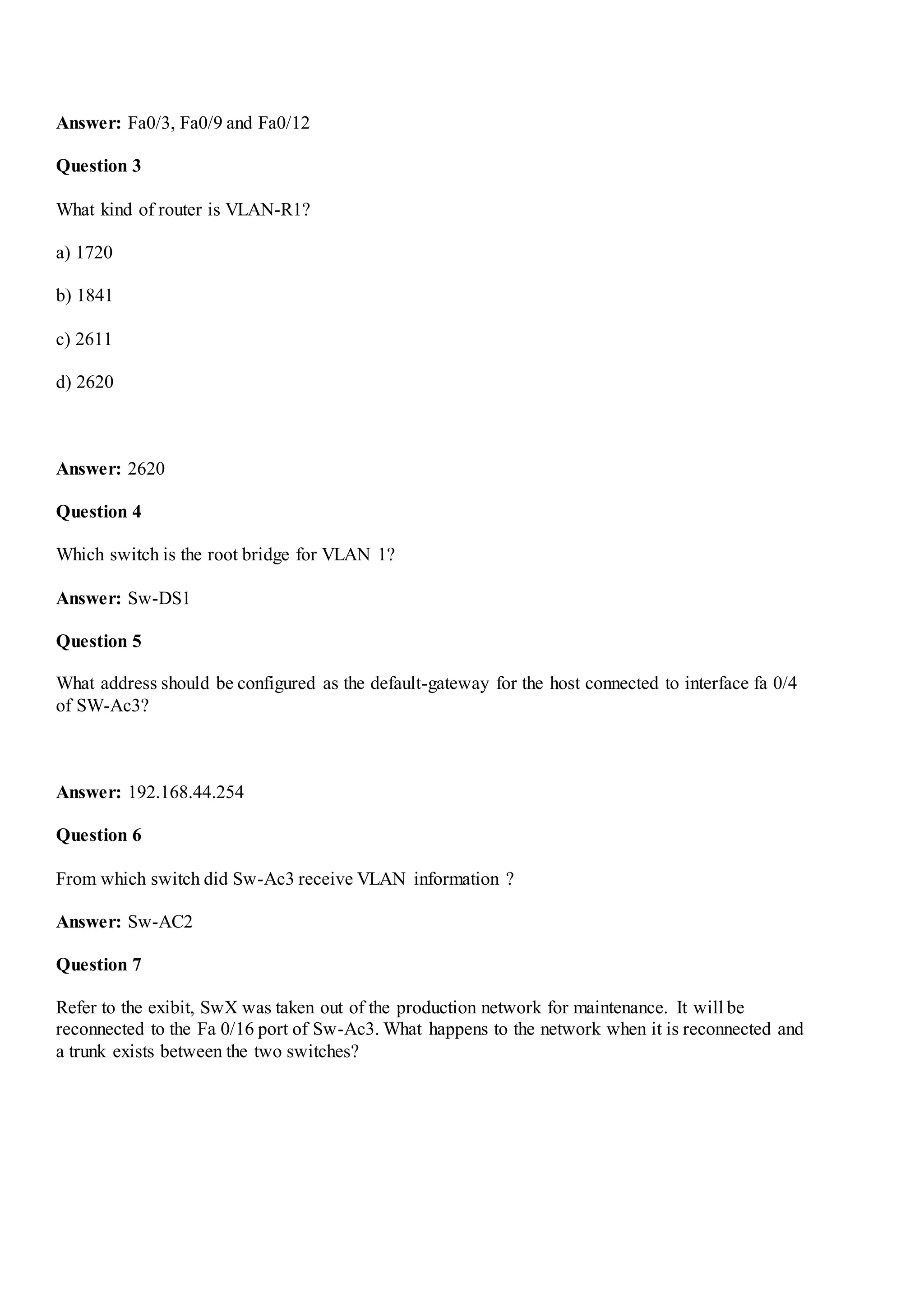 Answer: Fa0/3, Fa0/9 and Fa0/12
Question 3
What kind of router is VLAN-R1?
a) 1720
b) 1841
c) 2611
d) 2620
Answer: 2620
Question 4
Which switch is the root bridge for VLAN 1?
Answer: Sw-DS1
Question 5
What address should be configured as the default-gateway for the host connected to interface fa 0/4
of SW-Ac3?
Answer: 192.168.44.254
Question 6
From which switch did Sw-Ac3 receive VLAN information ?
Answer: Sw-AC2
Question 7
Refer to the exibit, SwX was taken out of the production network for maintenance. It will be
reconnected to the Fa 0/16 port of Sw-Ac3. What happens to the network when it is reconnected and
a trunk exists between the two switches?
 