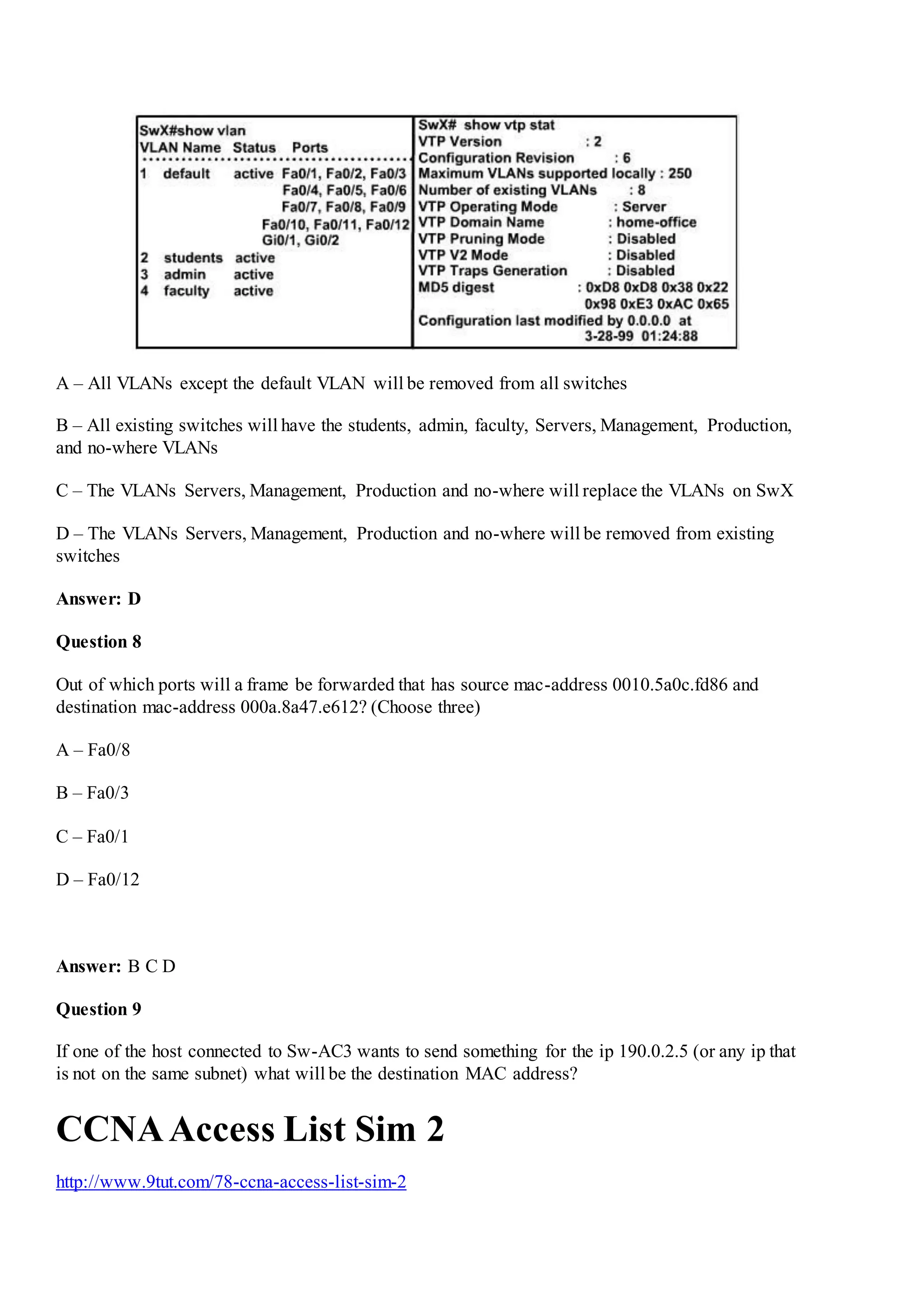 A – All VLANs except the default VLAN will be removed from all switches
B – All existing switches will have the students, admin, faculty, Servers, Management, Production,
and no-where VLANs
C – The VLANs Servers, Management, Production and no-where will replace the VLANs on SwX
D – The VLANs Servers, Management, Production and no-where will be removed from existing
switches
Answer: D
Question 8
Out of which ports will a frame be forwarded that has source mac-address 0010.5a0c.fd86 and
destination mac-address 000a.8a47.e612? (Choose three)
A – Fa0/8
B – Fa0/3
C – Fa0/1
D – Fa0/12
Answer: B C D
Question 9
If one of the host connected to Sw-AC3 wants to send something for the ip 190.0.2.5 (or any ip that
is not on the same subnet) what will be the destination MAC address?
CCNAAccess List Sim 2
http://www.9tut.com/78-ccna-access-list-sim-2
 