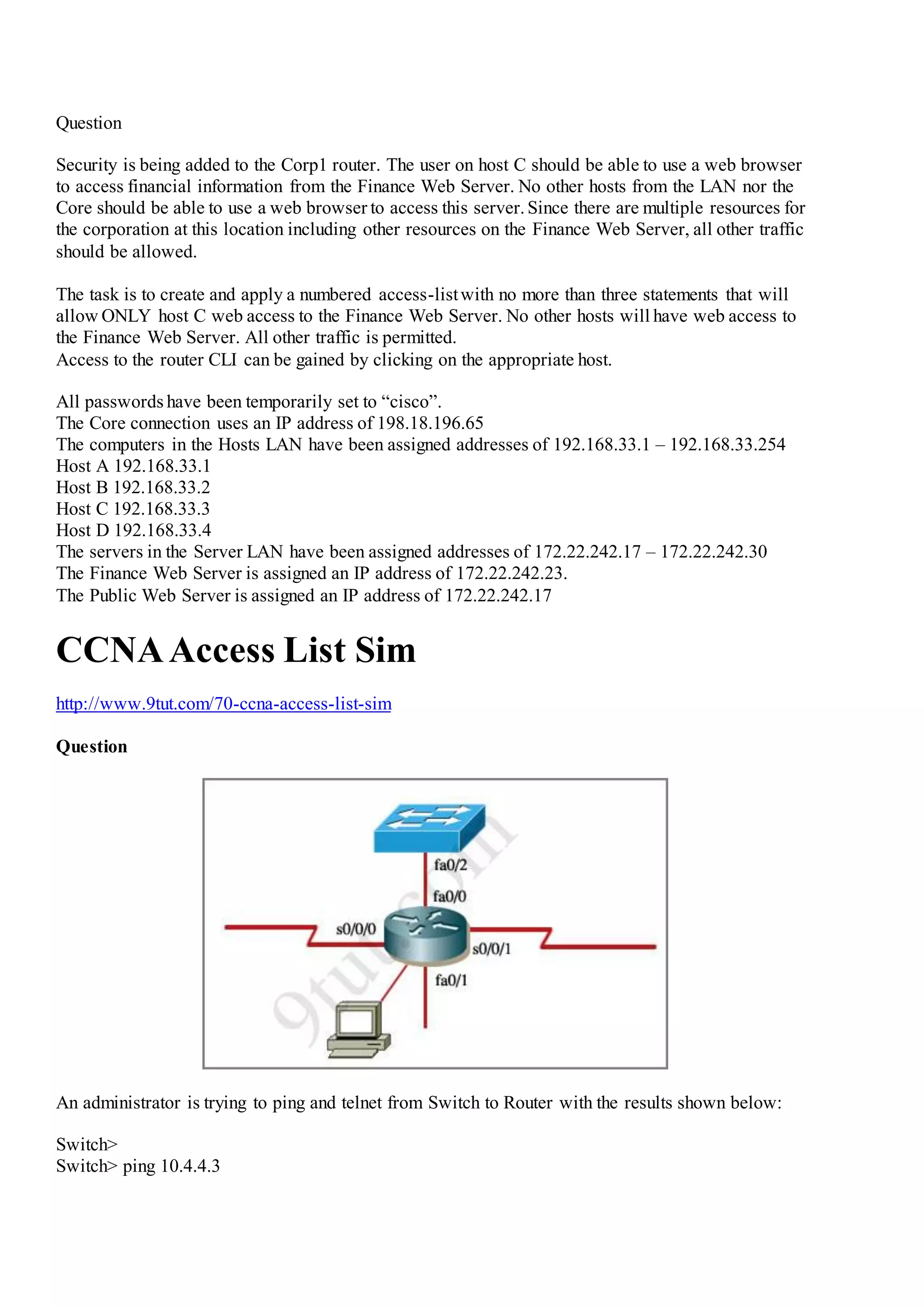 Question
Security is being added to the Corp1 router. The user on host C should be able to use a web browser
to access financial information from the Finance Web Server. No other hosts from the LAN nor the
Core should be able to use a web browser to access this server.Since there are multiple resources for
the corporation at this location including other resources on the Finance Web Server, all other traffic
should be allowed.
The task is to create and apply a numbered access-listwith no more than three statements that will
allow ONLY host C web access to the Finance Web Server. No other hosts will have web access to
the Finance Web Server. All other traffic is permitted.
Access to the router CLI can be gained by clicking on the appropriate host.
All passwords have been temporarily set to “cisco”.
The Core connection uses an IP address of 198.18.196.65
The computers in the Hosts LAN have been assigned addresses of 192.168.33.1 – 192.168.33.254
Host A 192.168.33.1
Host B 192.168.33.2
Host C 192.168.33.3
Host D 192.168.33.4
The servers in the Server LAN have been assigned addresses of 172.22.242.17 – 172.22.242.30
The Finance Web Server is assigned an IP address of 172.22.242.23.
The Public Web Server is assigned an IP address of 172.22.242.17
CCNAAccess List Sim
http://www.9tut.com/70-ccna-access-list-sim
Question
An administrator is trying to ping and telnet from Switch to Router with the results shown below:
Switch>
Switch> ping 10.4.4.3
 