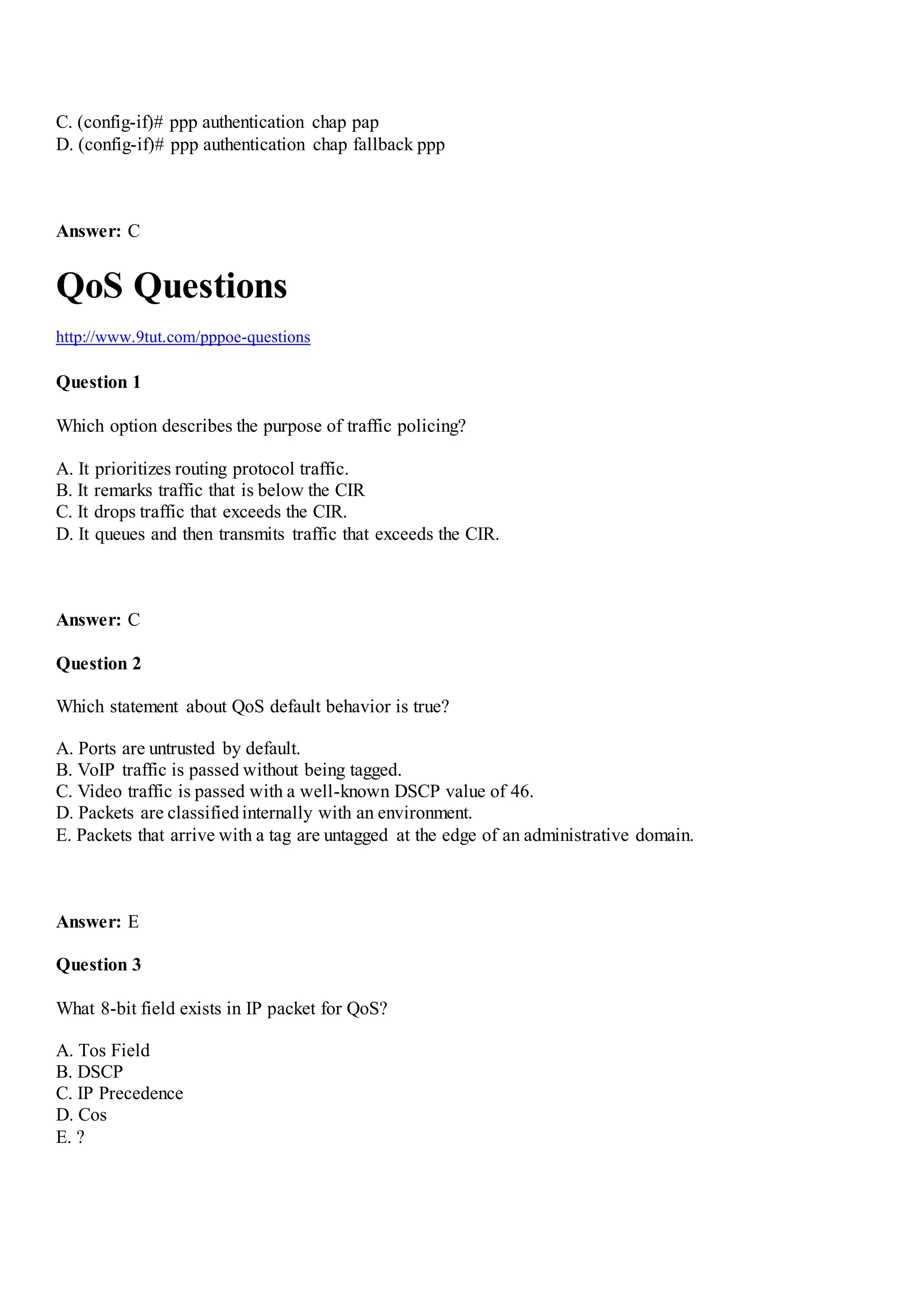C. (config-if)# ppp authentication chap pap
D. (config-if)# ppp authentication chap fallback ppp
Answer: C
QoS Questions
http://www.9tut.com/pppoe-questions
Question 1
Which option describes the purpose of traffic policing?
A. It prioritizes routing protocol traffic.
B. It remarks traffic that is below the CIR
C. It drops traffic that exceeds the CIR.
D. It queues and then transmits traffic that exceeds the CIR.
Answer: C
Question 2
Which statement about QoS default behavior is true?
A. Ports are untrusted by default.
B. VoIP traffic is passed without being tagged.
C. Video traffic is passed with a well-known DSCP value of 46.
D. Packets are classifiedinternally with an environment.
E. Packets that arrive with a tag are untagged at the edge of an administrative domain.
Answer: E
Question 3
What 8-bit field exists in IP packet for QoS?
A. Tos Field
B. DSCP
C. IP Precedence
D. Cos
E. ?
 