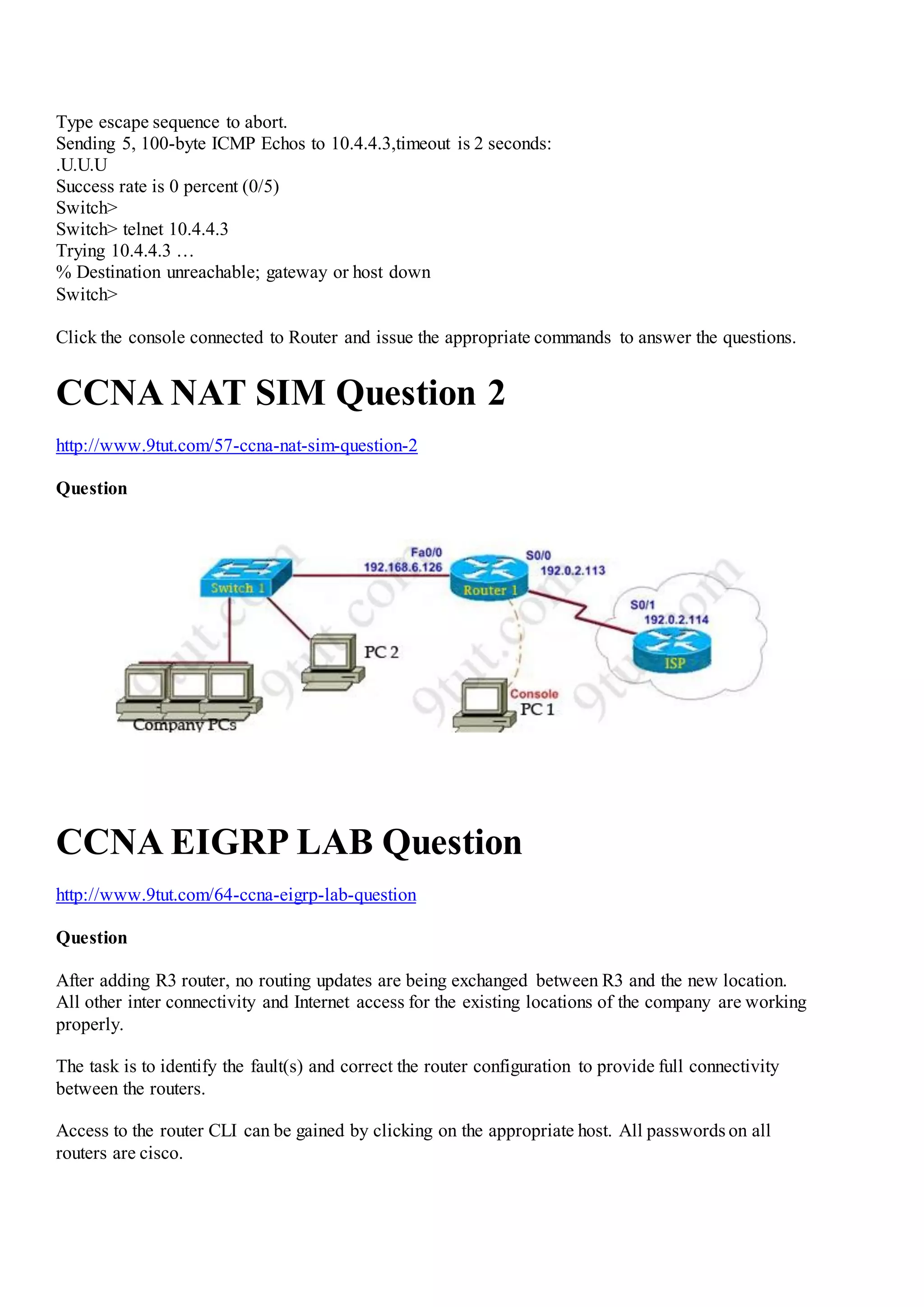 Type escape sequence to abort.
Sending 5, 100-byte ICMP Echos to 10.4.4.3,timeout is 2 seconds:
.U.U.U
Success rate is 0 percent (0/5)
Switch>
Switch> telnet 10.4.4.3
Trying 10.4.4.3 …
% Destination unreachable; gateway or host down
Switch>
Click the console connected to Router and issue the appropriate commands to answer the questions.
CCNA NAT SIM Question 2
http://www.9tut.com/57-ccna-nat-sim-question-2
Question
CCNA EIGRP LAB Question
http://www.9tut.com/64-ccna-eigrp-lab-question
Question
After adding R3 router, no routing updates are being exchanged between R3 and the new location.
All other inter connectivity and Internet access for the existing locations of the company are working
properly.
The task is to identify the fault(s) and correct the router configuration to provide full connectivity
between the routers.
Access to the router CLI can be gained by clicking on the appropriate host. All passwords on all
routers are cisco.
 