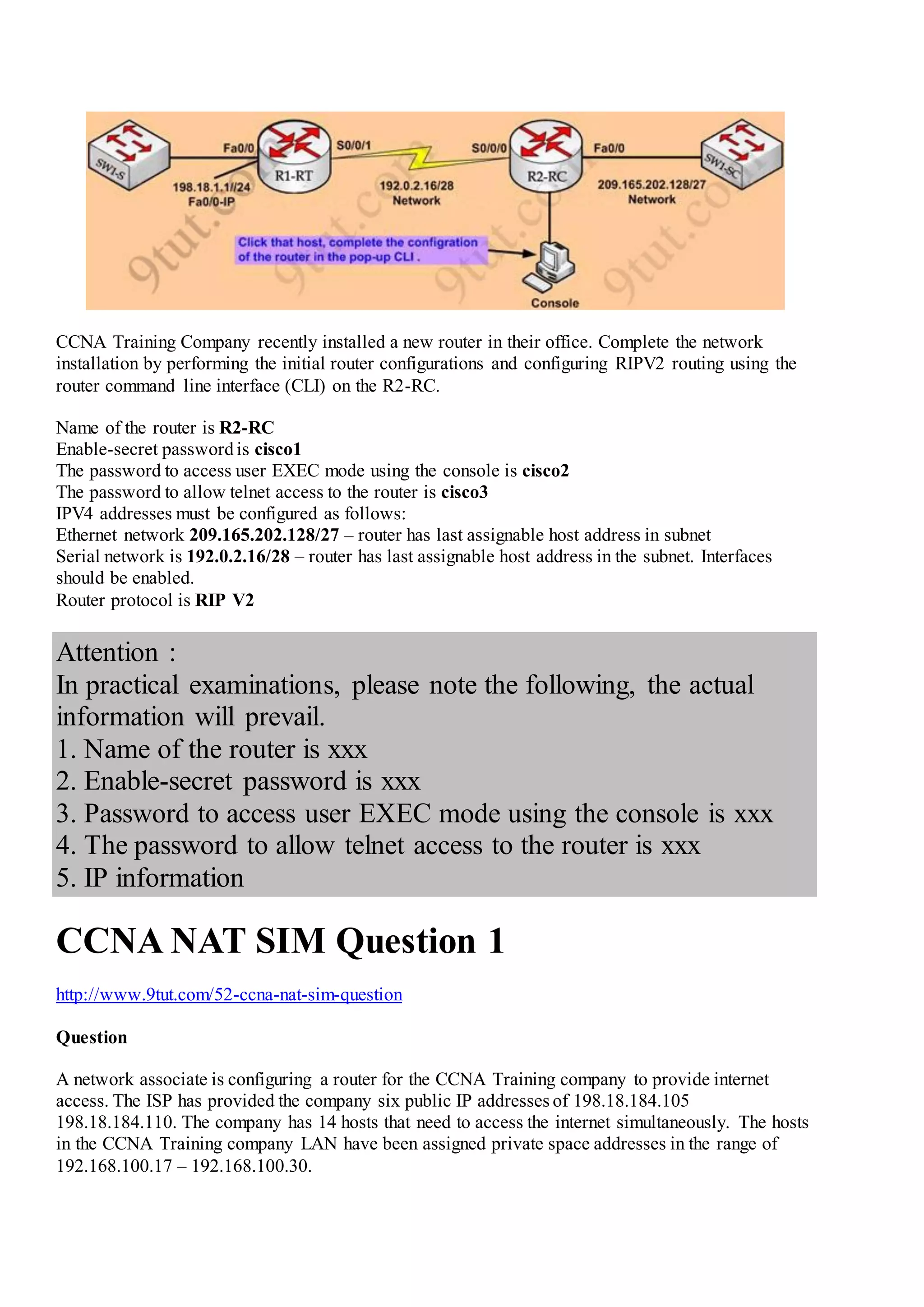 CCNA Training Company recently installed a new router in their office. Complete the network
installation by performing the initial router configurations and configuring RIPV2 routing using the
router command line interface (CLI) on the R2-RC.
Name of the router is R2-RC
Enable-secret passwordis cisco1
The password to access user EXEC mode using the console is cisco2
The password to allow telnet access to the router is cisco3
IPV4 addresses must be configured as follows:
Ethernet network 209.165.202.128/27 – router has last assignable host address in subnet
Serial network is 192.0.2.16/28 – router has last assignable host address in the subnet. Interfaces
should be enabled.
Router protocol is RIP V2
Attention :
In practical examinations, please note the following, the actual
information will prevail.
1. Name of the router is xxx
2. Enable-secret password is xxx
3. Password to access user EXEC mode using the console is xxx
4. The password to allow telnet access to the router is xxx
5. IP information
CCNA NAT SIM Question 1
http://www.9tut.com/52-ccna-nat-sim-question
Question
A network associate is configuring a router for the CCNA Training company to provide internet
access. The ISP has provided the company six public IP addresses of 198.18.184.105
198.18.184.110. The company has 14 hosts that need to access the internet simultaneously. The hosts
in the CCNA Training company LAN have been assigned private space addresses in the range of
192.168.100.17 – 192.168.100.30.
 