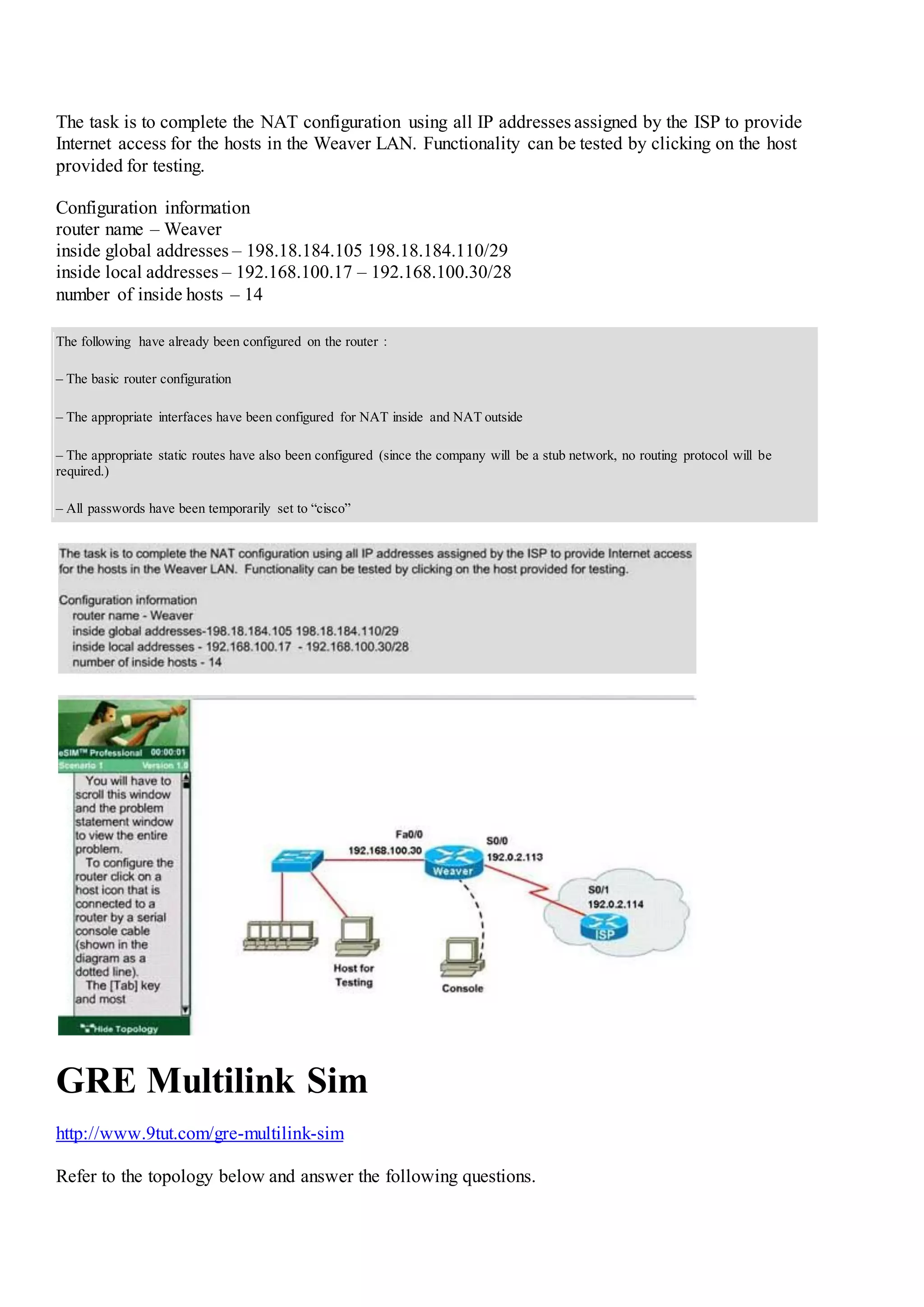 The task is to complete the NAT configuration using all IP addresses assigned by the ISP to provide
Internet access for the hosts in the Weaver LAN. Functionality can be tested by clicking on the host
provided for testing.
Configuration information
router name – Weaver
inside global addresses – 198.18.184.105 198.18.184.110/29
inside local addresses – 192.168.100.17 – 192.168.100.30/28
number of inside hosts – 14
The following have already been configured on the router：
– The basic router configuration
– The appropriate interfaces have been configured for NAT inside and NAT outside
– The appropriate static routes have also been configured (since the company will be a stub network, no routing protocol will be
required.)
– All passwords have been temporarily set to “cisco”
GRE Multilink Sim
http://www.9tut.com/gre-multilink-sim
Refer to the topology below and answer the following questions.
 