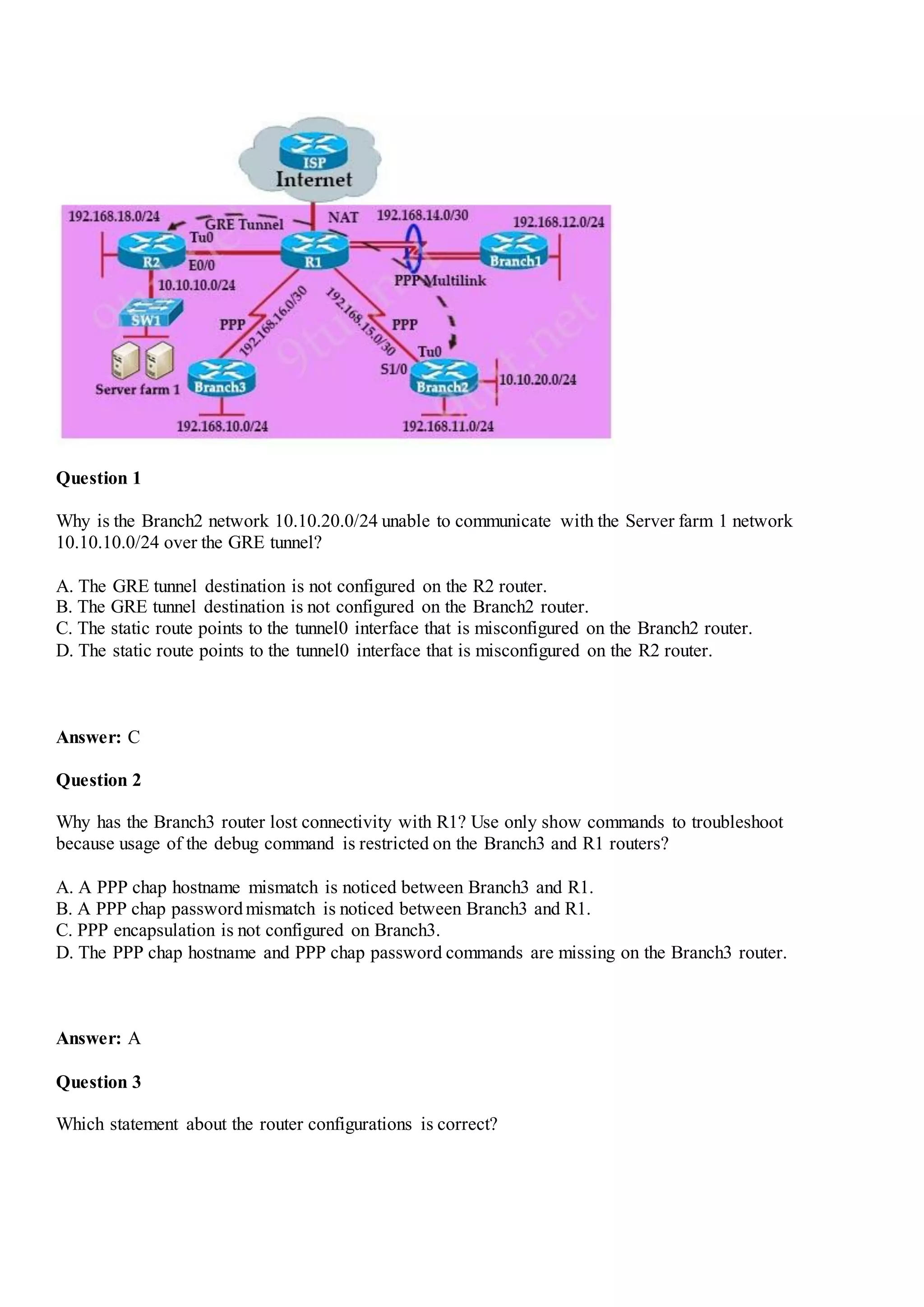 Question 1
Why is the Branch2 network 10.10.20.0/24 unable to communicate with the Server farm 1 network
10.10.10.0/24 over the GRE tunnel?
A. The GRE tunnel destination is not configured on the R2 router.
B. The GRE tunnel destination is not configured on the Branch2 router.
C. The static route points to the tunnel0 interface that is misconfigured on the Branch2 router.
D. The static route points to the tunnel0 interface that is misconfigured on the R2 router.
Answer: C
Question 2
Why has the Branch3 router lost connectivity with R1? Use only show commands to troubleshoot
because usage of the debug command is restricted on the Branch3 and R1 routers?
A. A PPP chap hostname mismatch is noticed between Branch3 and R1.
B. A PPP chap passwordmismatch is noticed between Branch3 and R1.
C. PPP encapsulation is not configured on Branch3.
D. The PPP chap hostname and PPP chap password commands are missing on the Branch3 router.
Answer: A
Question 3
Which statement about the router configurations is correct?
 