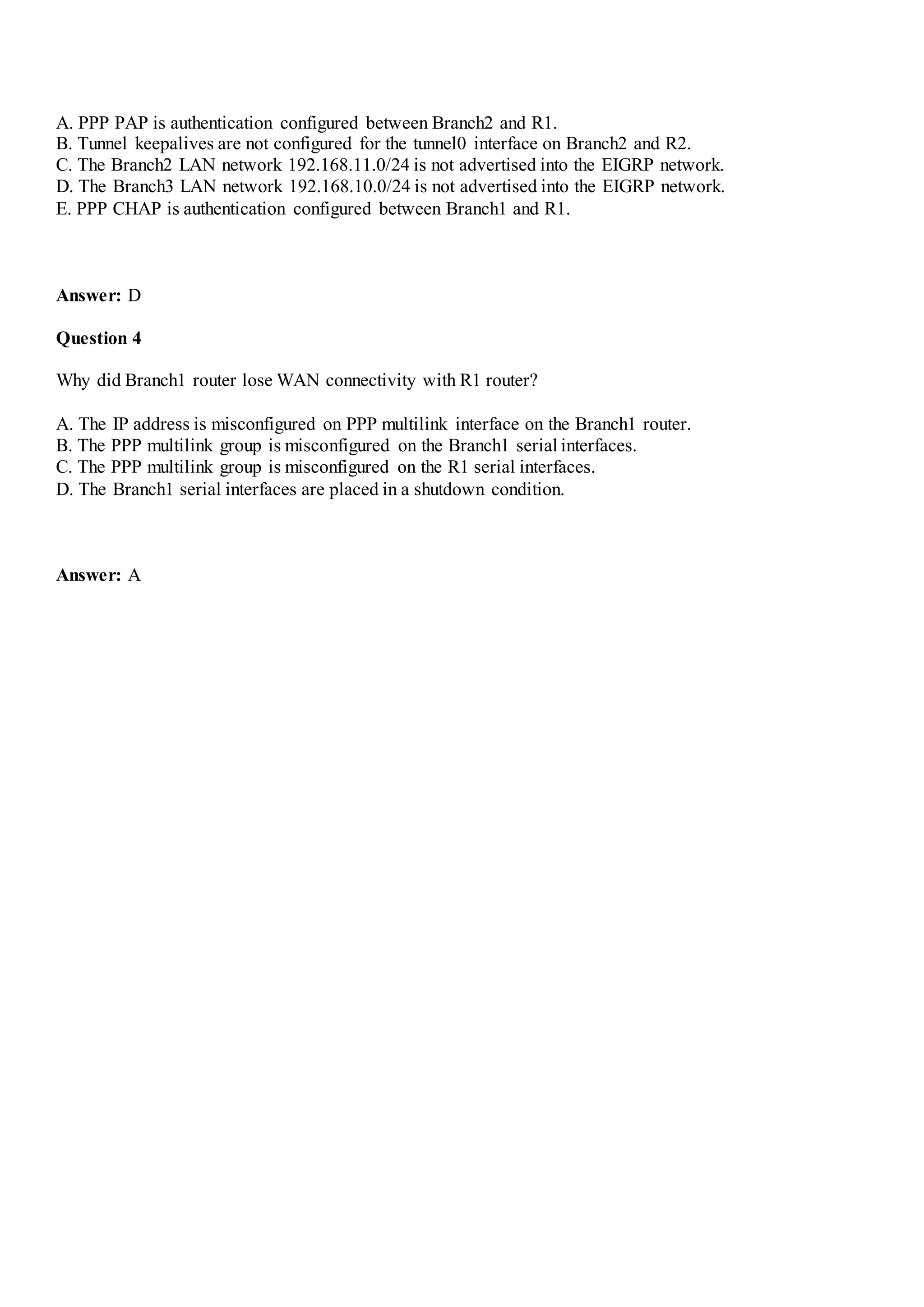 A. PPP PAP is authentication configured between Branch2 and R1.
B. Tunnel keepalives are not configured for the tunnel0 interface on Branch2 and R2.
C. The Branch2 LAN network 192.168.11.0/24 is not advertised into the EIGRP network.
D. The Branch3 LAN network 192.168.10.0/24 is not advertised into the EIGRP network.
E. PPP CHAP is authentication configured between Branch1 and R1.
Answer: D
Question 4
Why did Branch1 router lose WAN connectivity with R1 router?
A. The IP address is misconfigured on PPP multilink interface on the Branch1 router.
B. The PPP multilink group is misconfigured on the Branch1 serial interfaces.
C. The PPP multilink group is misconfigured on the R1 serial interfaces.
D. The Branch1 serial interfaces are placed in a shutdown condition.
Answer: A
 