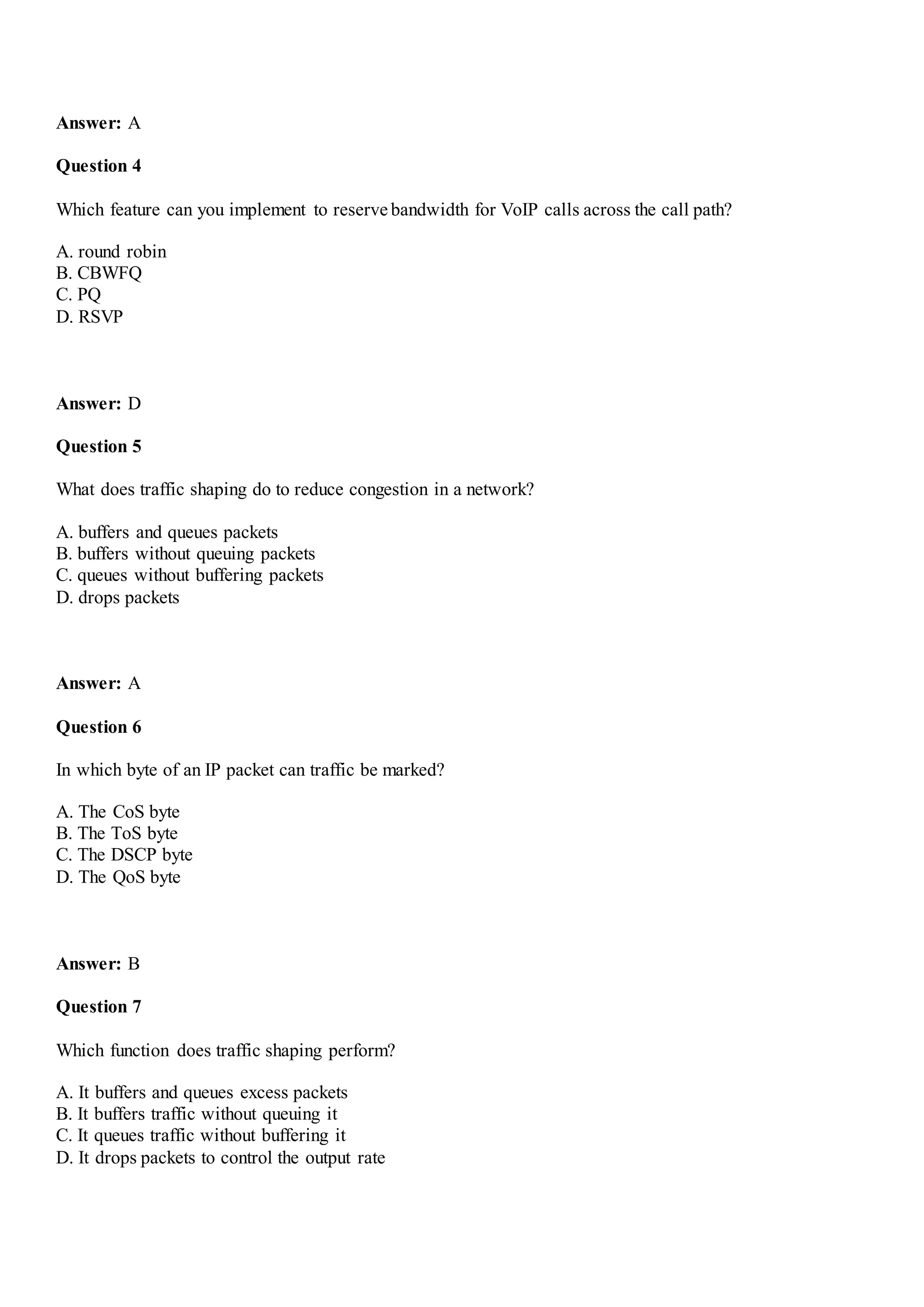 Answer: A
Question 4
Which feature can you implement to reserve bandwidth for VoIP calls across the call path?
A. round robin
B. CBWFQ
C. PQ
D. RSVP
Answer: D
Question 5
What does traffic shaping do to reduce congestion in a network?
A. buffers and queues packets
B. buffers without queuing packets
C. queues without buffering packets
D. drops packets
Answer: A
Question 6
In which byte of an IP packet can traffic be marked?
A. The CoS byte
B. The ToS byte
C. The DSCP byte
D. The QoS byte
Answer: B
Question 7
Which function does traffic shaping perform?
A. It buffers and queues excess packets
B. It buffers traffic without queuing it
C. It queues traffic without buffering it
D. It drops packets to control the output rate
 