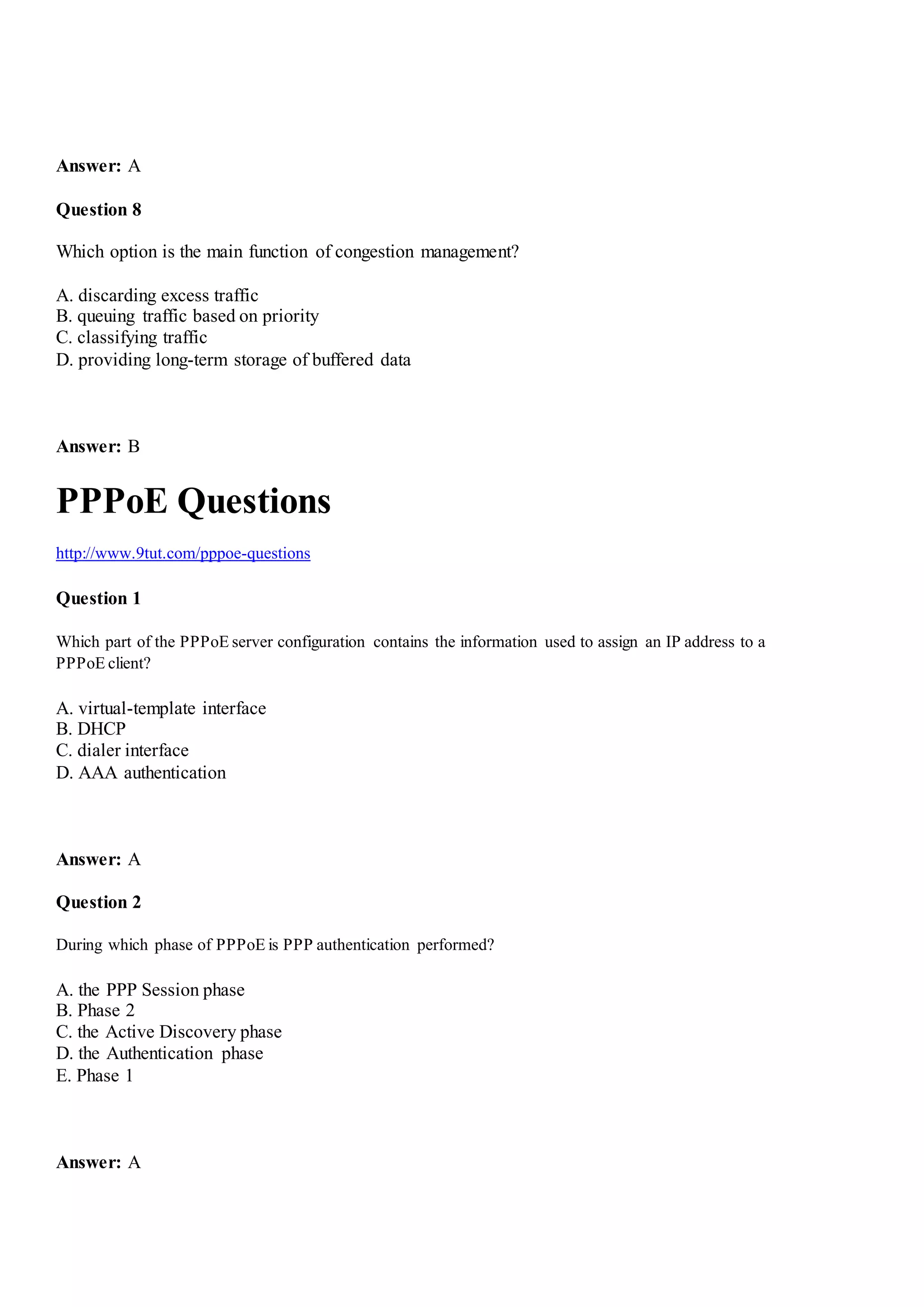 Answer: A
Question 8
Which option is the main function of congestion management?
A. discarding excess traffic
B. queuing traffic based on priority
C. classifying traffic
D. providing long-term storage of buffered data
Answer: B
PPPoE Questions
http://www.9tut.com/pppoe-questions
Question 1
Which part of the PPPoE server configuration contains the information used to assign an IP address to a
PPPoE client?
A. virtual-template interface
B. DHCP
C. dialer interface
D. AAA authentication
Answer: A
Question 2
During which phase of PPPoE is PPP authentication performed?
A. the PPP Session phase
B. Phase 2
C. the Active Discovery phase
D. the Authentication phase
E. Phase 1
Answer: A
 