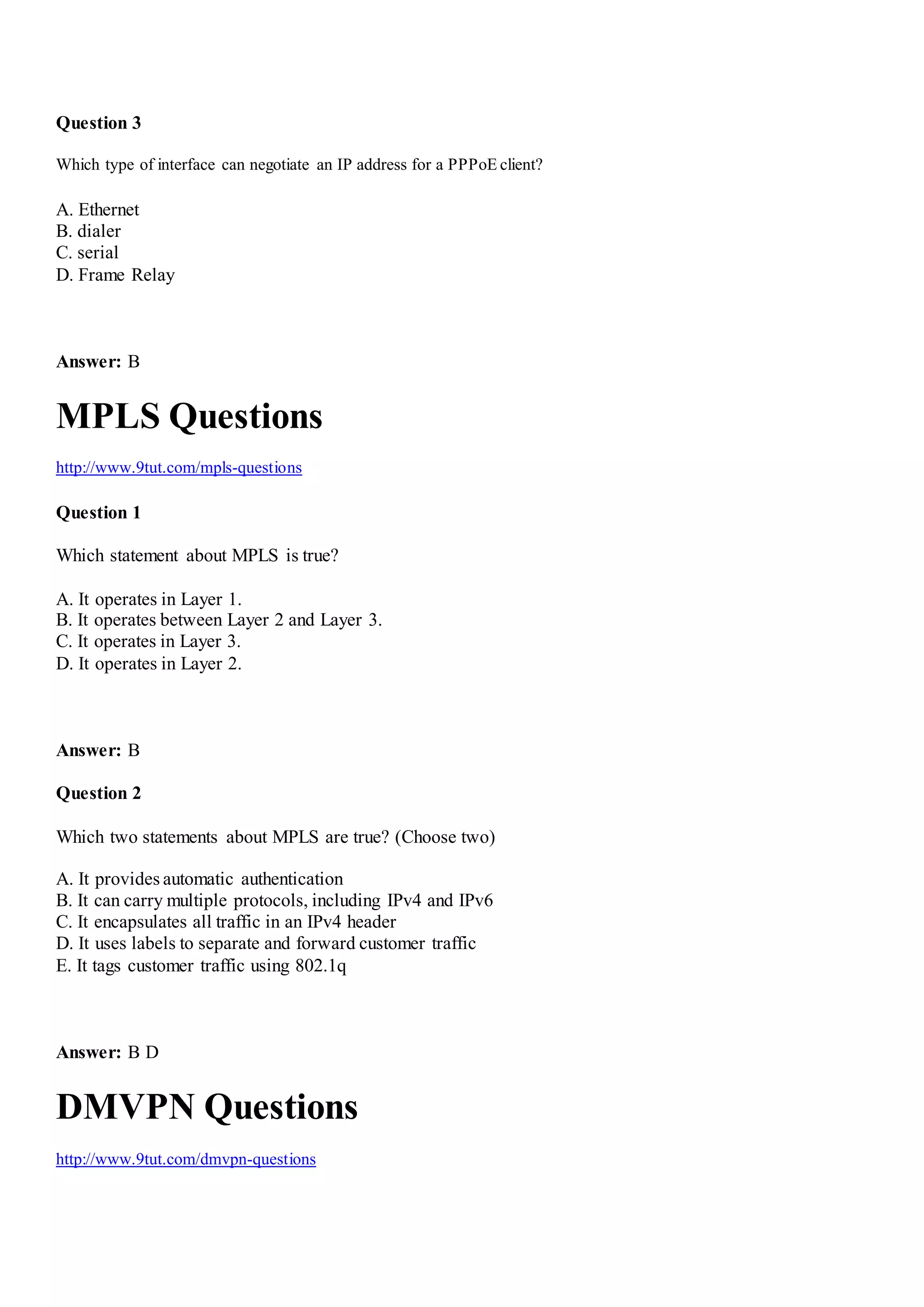 Question 3
Which type of interface can negotiate an IP address for a PPPoE client?
A. Ethernet
B. dialer
C. serial
D. Frame Relay
Answer: B
MPLS Questions
http://www.9tut.com/mpls-questions
Question 1
Which statement about MPLS is true?
A. It operates in Layer 1.
B. It operates between Layer 2 and Layer 3.
C. It operates in Layer 3.
D. It operates in Layer 2.
Answer: B
Question 2
Which two statements about MPLS are true? (Choose two)
A. It provides automatic authentication
B. It can carry multiple protocols, including IPv4 and IPv6
C. It encapsulates all traffic in an IPv4 header
D. It uses labels to separate and forward customer traffic
E. It tags customer traffic using 802.1q
Answer: B D
DMVPN Questions
http://www.9tut.com/dmvpn-questions
 