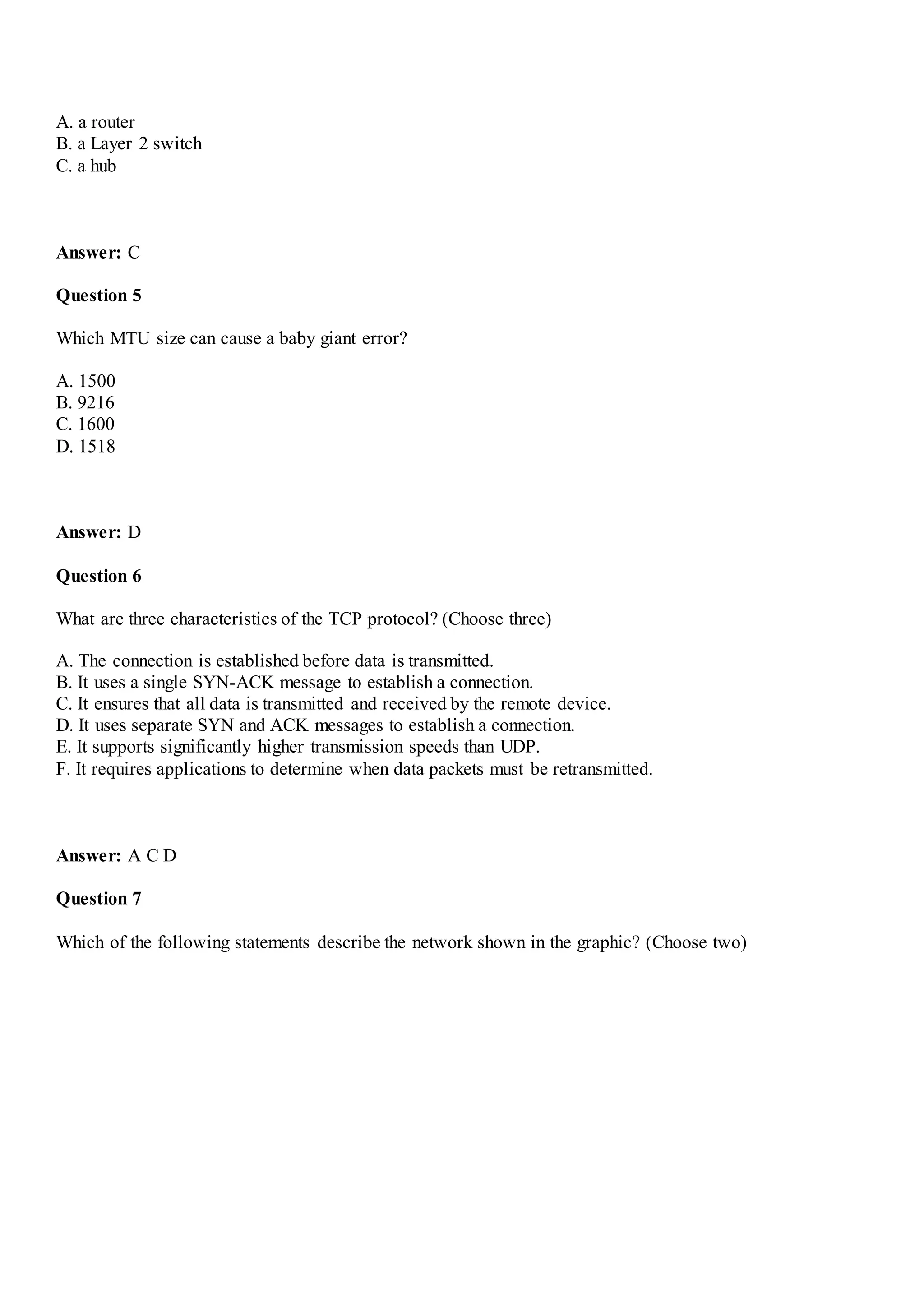 A. a router
B. a Layer 2 switch
C. a hub
Answer: C
Question 5
Which MTU size can cause a baby giant error?
A. 1500
B. 9216
C. 1600
D. 1518
Answer: D
Question 6
What are three characteristics of the TCP protocol? (Choose three)
A. The connection is established before data is transmitted.
B. It uses a single SYN-ACK message to establish a connection.
C. It ensures that all data is transmitted and received by the remote device.
D. It uses separate SYN and ACK messages to establish a connection.
E. It supports significantly higher transmission speeds than UDP.
F. It requires applications to determine when data packets must be retransmitted.
Answer: A C D
Question 7
Which of the following statements describe the network shown in the graphic? (Choose two)
 