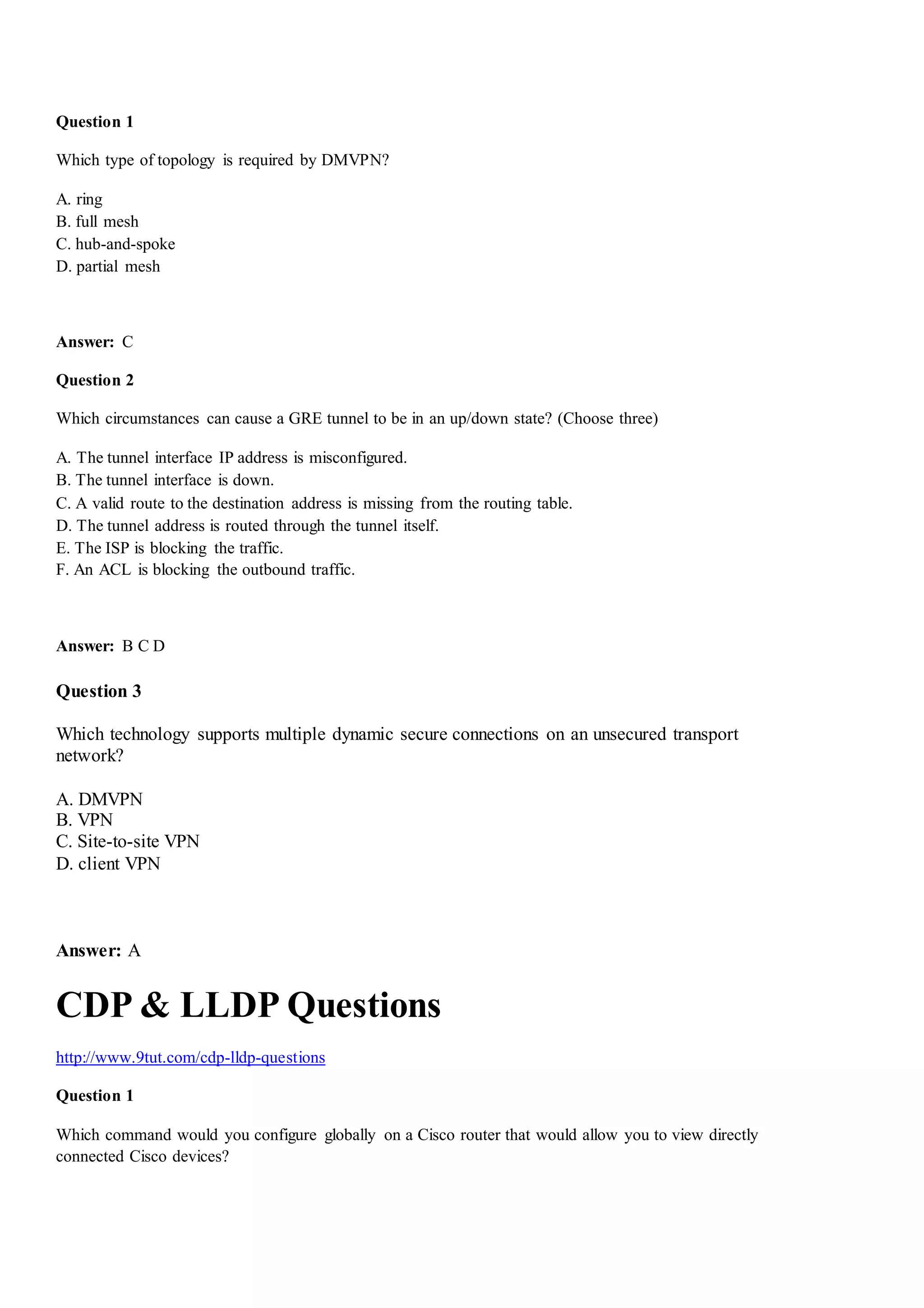 Question 1
Which type of topology is required by DMVPN?
A. ring
B. full mesh
C. hub-and-spoke
D. partial mesh
Answer: C
Question 2
Which circumstances can cause a GRE tunnel to be in an up/down state? (Choose three)
A. The tunnel interface IP address is misconfigured.
B. The tunnel interface is down.
C. A valid route to the destination address is missing from the routing table.
D. The tunnel address is routed through the tunnel itself.
E. The ISP is blocking the traffic.
F. An ACL is blocking the outbound traffic.
Answer: B C D
Question 3
Which technology supports multiple dynamic secure connections on an unsecured transport
network?
A. DMVPN
B. VPN
C. Site-to-site VPN
D. client VPN
Answer: A
CDP & LLDP Questions
http://www.9tut.com/cdp-lldp-questions
Question 1
Which command would you configure globally on a Cisco router that would allow you to view directly
connected Cisco devices?
 