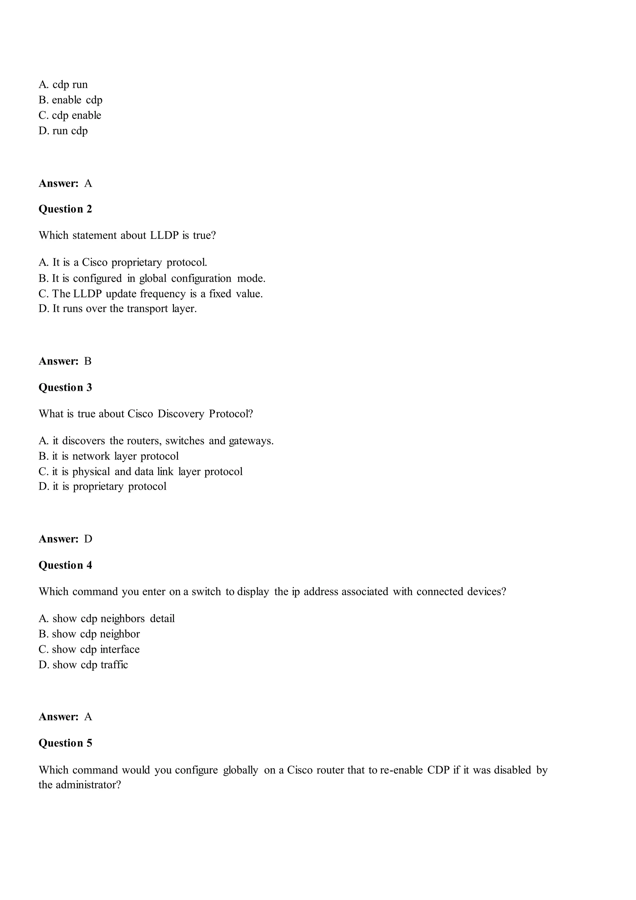 A. cdp run
B. enable cdp
C. cdp enable
D. run cdp
Answer: A
Question 2
Which statement about LLDP is true?
A. It is a Cisco proprietary protocol.
B. It is configured in global configuration mode.
C. The LLDP update frequency is a fixed value.
D. It runs over the transport layer.
Answer: B
Question 3
What is true about Cisco Discovery Protocol?
A. it discovers the routers, switches and gateways.
B. it is network layer protocol
C. it is physical and data link layer protocol
D. it is proprietary protocol
Answer: D
Question 4
Which command you enter on a switch to display the ip address associated with connected devices?
A. show cdp neighbors detail
B. show cdp neighbor
C. show cdp interface
D. show cdp traffic
Answer: A
Question 5
Which command would you configure globally on a Cisco router that to re-enable CDP if it was disabled by
the administrator?
 