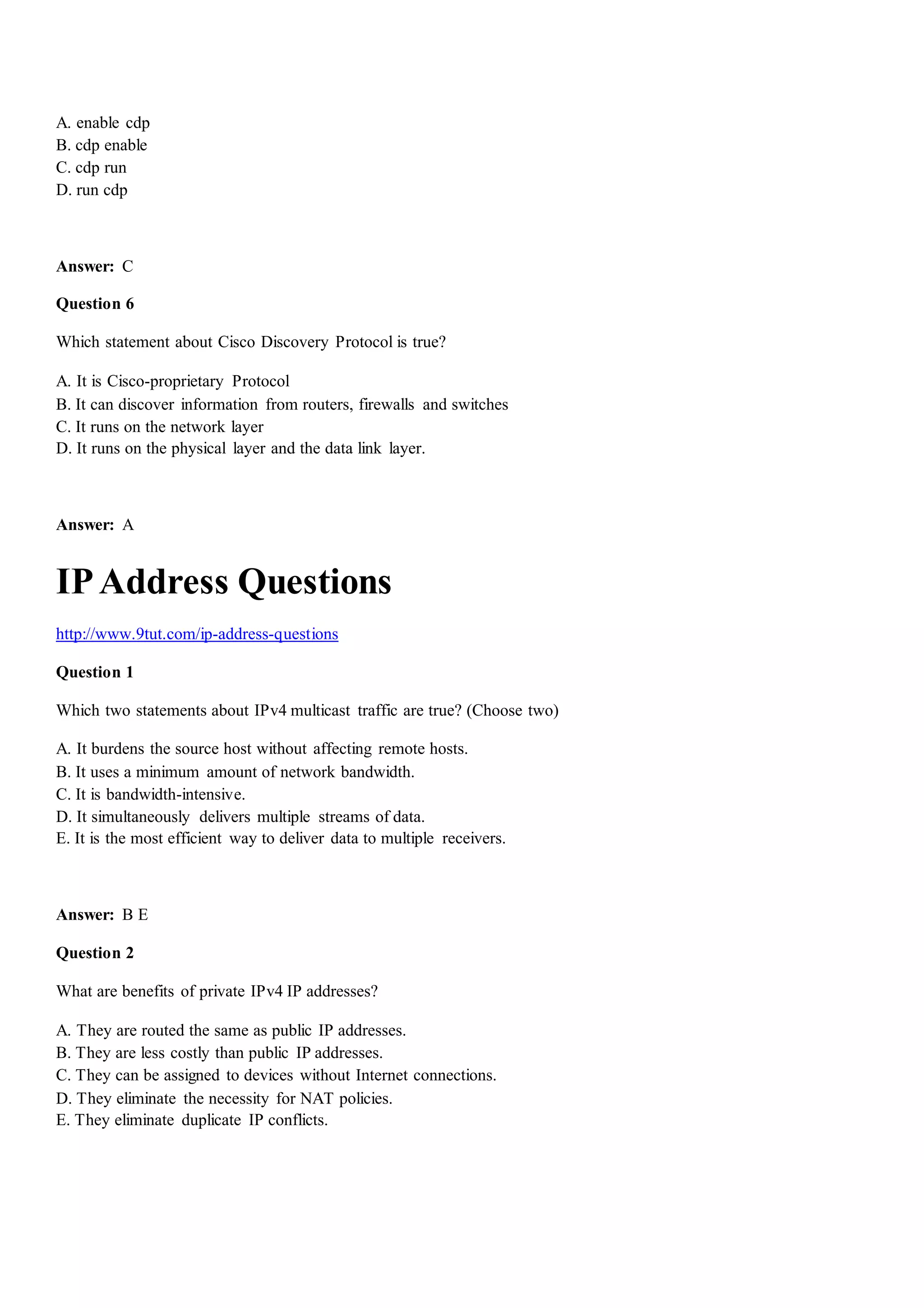 A. enable cdp
B. cdp enable
C. cdp run
D. run cdp
Answer: C
Question 6
Which statement about Cisco Discovery Protocol is true?
A. It is Cisco-proprietary Protocol
B. It can discover information from routers, firewalls and switches
C. It runs on the network layer
D. It runs on the physical layer and the data link layer.
Answer: A
IPAddress Questions
http://www.9tut.com/ip-address-questions
Question 1
Which two statements about IPv4 multicast traffic are true? (Choose two)
A. It burdens the source host without affecting remote hosts.
B. It uses a minimum amount of network bandwidth.
C. It is bandwidth-intensive.
D. It simultaneously delivers multiple streams of data.
E. It is the most efficient way to deliver data to multiple receivers.
Answer: B E
Question 2
What are benefits of private IPv4 IP addresses?
A. They are routed the same as public IP addresses.
B. They are less costly than public IP addresses.
C. They can be assigned to devices without Internet connections.
D. They eliminate the necessity for NAT policies.
E. They eliminate duplicate IP conflicts.
 