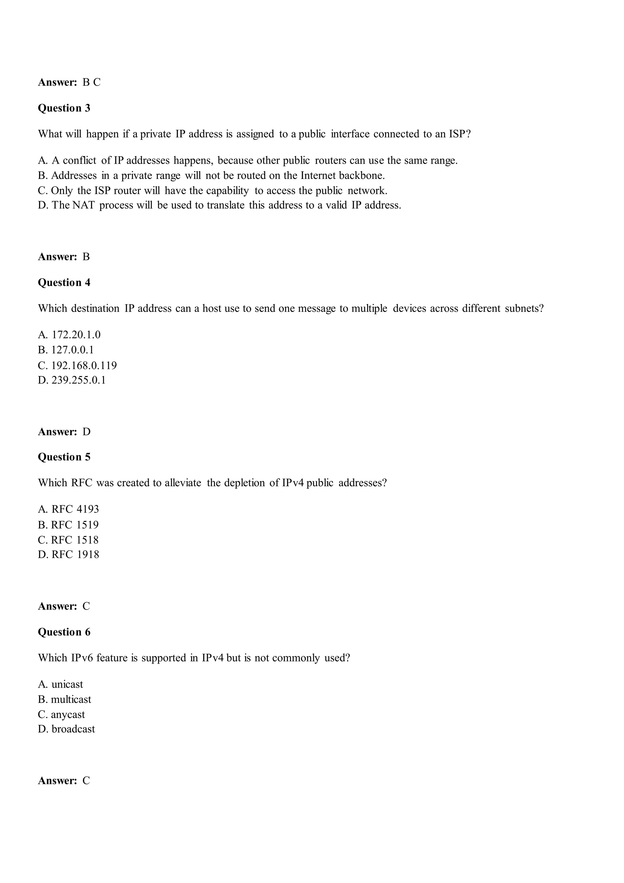 Answer: B C
Question 3
What will happen if a private IP address is assigned to a public interface connected to an ISP?
A. A conflict of IP addresses happens, because other public routers can use the same range.
B. Addresses in a private range will not be routed on the Internet backbone.
C. Only the ISP router will have the capability to access the public network.
D. The NAT process will be used to translate this address to a valid IP address.
Answer: B
Question 4
Which destination IP address can a host use to send one message to multiple devices across different subnets?
A. 172.20.1.0
B. 127.0.0.1
C. 192.168.0.119
D. 239.255.0.1
Answer: D
Question 5
Which RFC was created to alleviate the depletion of IPv4 public addresses?
A. RFC 4193
B. RFC 1519
C. RFC 1518
D. RFC 1918
Answer: C
Question 6
Which IPv6 feature is supported in IPv4 but is not commonly used?
A. unicast
B. multicast
C. anycast
D. broadcast
Answer: C
 