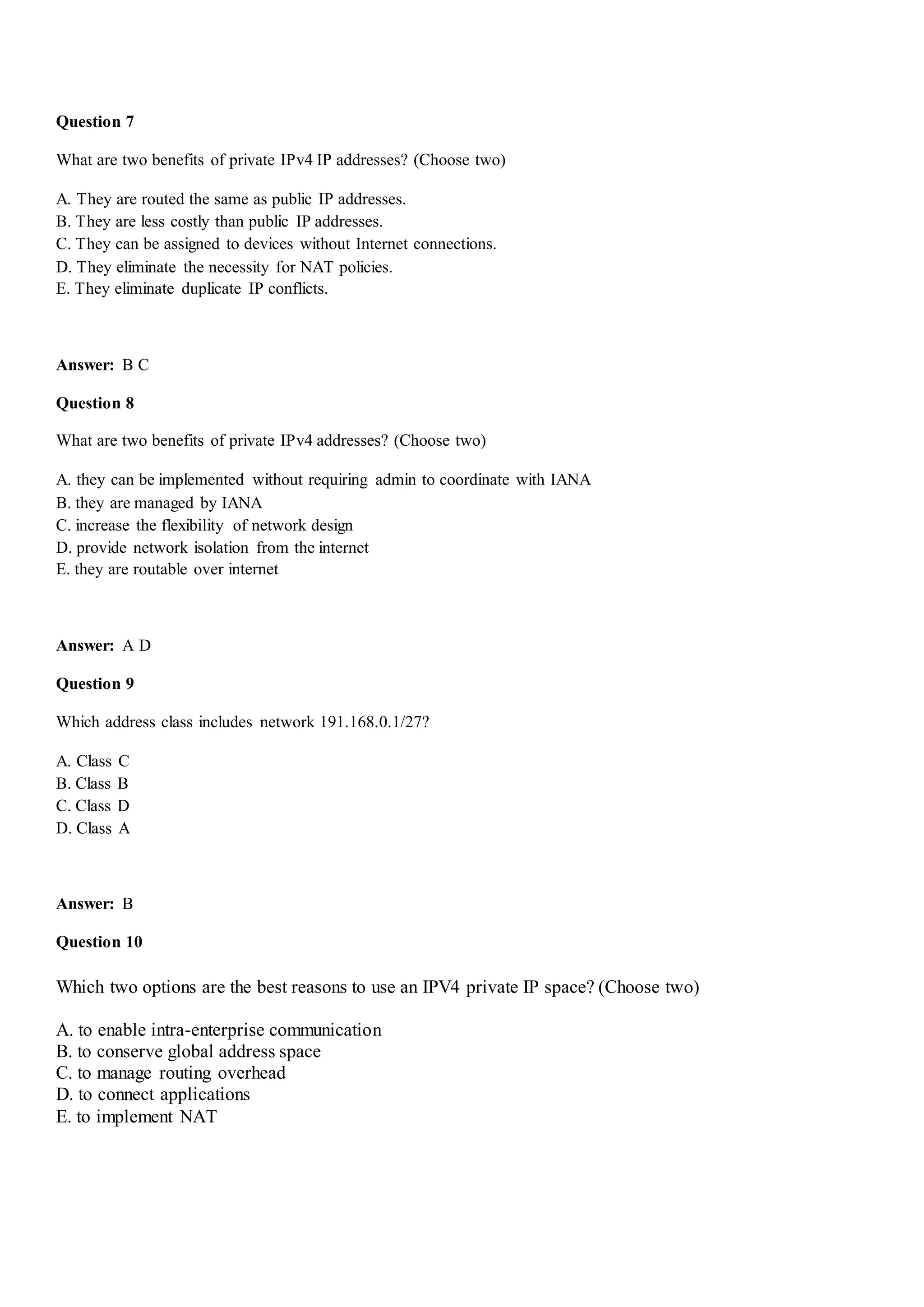 Question 7
What are two benefits of private IPv4 IP addresses? (Choose two)
A. They are routed the same as public IP addresses.
B. They are less costly than public IP addresses.
C. They can be assigned to devices without Internet connections.
D. They eliminate the necessity for NAT policies.
E. They eliminate duplicate IP conflicts.
Answer: B C
Question 8
What are two benefits of private IPv4 addresses? (Choose two)
A. they can be implemented without requiring admin to coordinate with IANA
B. they are managed by IANA
C. increase the flexibility of network design
D. provide network isolation from the internet
E. they are routable over internet
Answer: A D
Question 9
Which address class includes network 191.168.0.1/27?
A. Class C
B. Class B
C. Class D
D. Class A
Answer: B
Question 10
Which two options are the best reasons to use an IPV4 private IP space? (Choose two)
A. to enable intra-enterprise communication
B. to conserve global address space
C. to manage routing overhead
D. to connect applications
E. to implement NAT
 